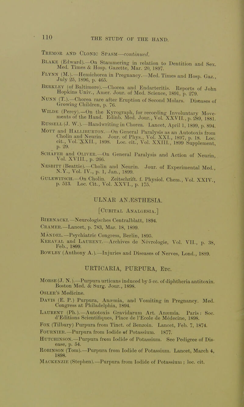 Tremor and Clonic Spasm—continued. Blake (Edward).—On Stammering in relation to Dentition and Sex Med. Times & Hosp. Gazette, Mar. 20, 1897. Flynn (M.).—Hemichorea in Pregnancy.—Med. Times and Hoso. Gaz July 25, 189(5, p. 465. Berkley (of Baltimore).—Chorea and Endarteritis. Reports of John Hopkins Univ., Anier. Jour, of Med. Science, 1891, p. 279. Nunn (T.). —Chorea rare after Eruption of Second Molars. Diseases of Crowing Children, p. 76. Wilde (Percy).—On the Kyrograph, for recording Involuntary Move- ments of the Hand. Edinb. Med. Jour., Vol. XXVII., p. 289, 1881. Russell (J. W.).—Handwriting in Chorea. Lancet, April 1, 1899, p. 894. Mott and Halliburton.—On General Paralysis as an Autotoxis from Cholm and Neurin. Jour, of Phys., Vol. XXI., 1897, p. 18 Loc cit., Vol. XXII., 1898. Loc. cit., Vol. XXIII., 1899 Supplement p. 29. Schafer and Oliver.—On General Paralysis and Action of Neurin Vol. XVIII., p. 266. Nesbitt (Beattie).— Cholin and Neurin. Jour, of Experimental Med N.Y., Vol. IV., p. 1, Jan., 1899. Gulewitsch.—On Cholin. Zeitschrift. f. Physiol. Chem., Vol. XXIV p. 513. Loc. Cit., Vol. XXVI., p. 175. ULNAR ANAESTHESIA. [Cubital Analoesia..] Biernacki.—Neurologisches Centralblatt, 1894. Cramer.—Lancet, p. 783, Mar. 18, 1899. Man-del.— Psychiatric Congress, Berlin, 1895. Keraval and Laurent.—Archives de Nevrologie, Vol. VII. n 38 Feb., 1899. * Bowlby (Anthony A.).—Injuries and Diseases of Nerves, Lond., 1889. URTICARIA, PURPURA, Etc. Morse (J. N.). —Purpura urticans induced by 5 cc. of diphtheria antitoxin. Boston Med. ic Surg. Jour., 1898. Osler's Medicine. DAVIS (E. P.) Purpura, Amenria, and Vomiting in Pregnancy. Med. Congress at Philadelphia, 1894. Laurent (Ph.).—Autotoxis Gravidarum Art. Anaemia. Paris: Soc. d'Editions Scientiliques, Place de l'Ecole de Medecine, 1898. Fox (Tilbury) Purpura from Tinct. of Benzoin. Lancet, Feb. 7, 1874. FOURNIER.—Purpura from Iodide of Potassium. 1877. Hutchinson.—Purpura from Iodide of Potassium. See Pedigree of Dis- ease, p. 54. Robinson (Tom).—Purpura from Iodide of Potassium. Lancet, March 4, 1898. Mackenzie (Stephen).—Purpura from Iodide of Potassium ; loc. cit.