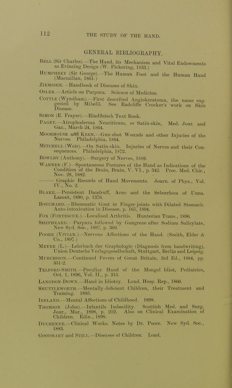 GENERAL BIBLIOGRAPHY. Bell (Sir Charles).-The Hand, its Mechanism and Vital Endowments as Evincing Design (W. Pickering, 1833.) HUMPHREY (Sir George). -The Human Foot and the Human Hand (Macnnllan, 1801.) ZlEMSSEN. - Handbook of Diseases of Skin. OsLER. —Article on Purpura. Science of Medicine. COTTLE (Wyndham).— First described Angiokeratoma, the name sug- gested by Mibelli. See Radcliffe Crocker's work on Skfn Disease. Simon (E. Frayer).—Rindfleisch Text Book. PAGET.—Atrophoderma Neuriticum, or Satin-skin, Med. Jour, and Gaz., March 24, 1864. Moorhouse and Keen.—Gun-shot Wounds and other Injuries of the Nerves. Philadelphia, 1864. Mitchell (Weir).—On Satin-skin. Injuries of Nerves and their Con- sequences. Philadelphia, 1872. Bow LB Y (Anthony).—Surgery of Nerves, 1S89. WARNER (F. (—Spontaneous Postures of the Hand as Indications of the Condition of the Brain, Brain, V. VI., p. 342. Proc. Med. Chir , Nov. 28, 1882. Graphic Records of Hand Movements. Journ. of Phys., Vol IV., No. 2. Blake. — Persistent Dandnill', Acne and the Seborrhea of Unna. Lancet, 1890, p. 1376. Bouchard.—Rheumatic Gout in Finger-joints with Dilated Stomach. Auto-intoxication in Disease, p. 165, 1894. Fox (FORTESCUE.)—Localised Arthritis. Hunterian Trans., 1896. SHEPHEARD.— Purpura followed by Gangrene after Sodium Salicylate. New Syd. Soc, 1S97, p. 369. Poore (Vivian.)—Nervous Afl'ections of the Hand. (Smith, Elder & Co., 1897.) Meyer (L.)—Lehrbuch der Graphologie (Diagnosis from handwriting), Union Deutsche Verlagsgesellscnaft, Stuttgart, Berlin and Leipsig. MURCHISON.— Continued Fevers of Great Britain, 3rd Ed., 1884. pp. 361-2. Telford-Smith.—Peculiar Hand of the Mongol Idiot, Pediatrics, Oct. 1, 1896, Vol. II., p. 315. Lanodon Down.—Hand in Idiotcy. Lond. Hosp. Rep., 1866. Shuttlewoktii.—Mentally-deficient Children, their Treatment and Training. 1895. Ireland.—Mental Affections of Childhood. 1898. Thomson (John).—Infantile Imbecility. Scottish Med. and Surg. Jour., Mar., 1898, p. 212. Also on Clinical Examination of Children. Edin., 1898. DUCHENNE.— Clinical Works. Notes by Dr. Poore. New Syd. Soc, 1883. Goodiiakt and Still.—Diseases of Children. Lond.