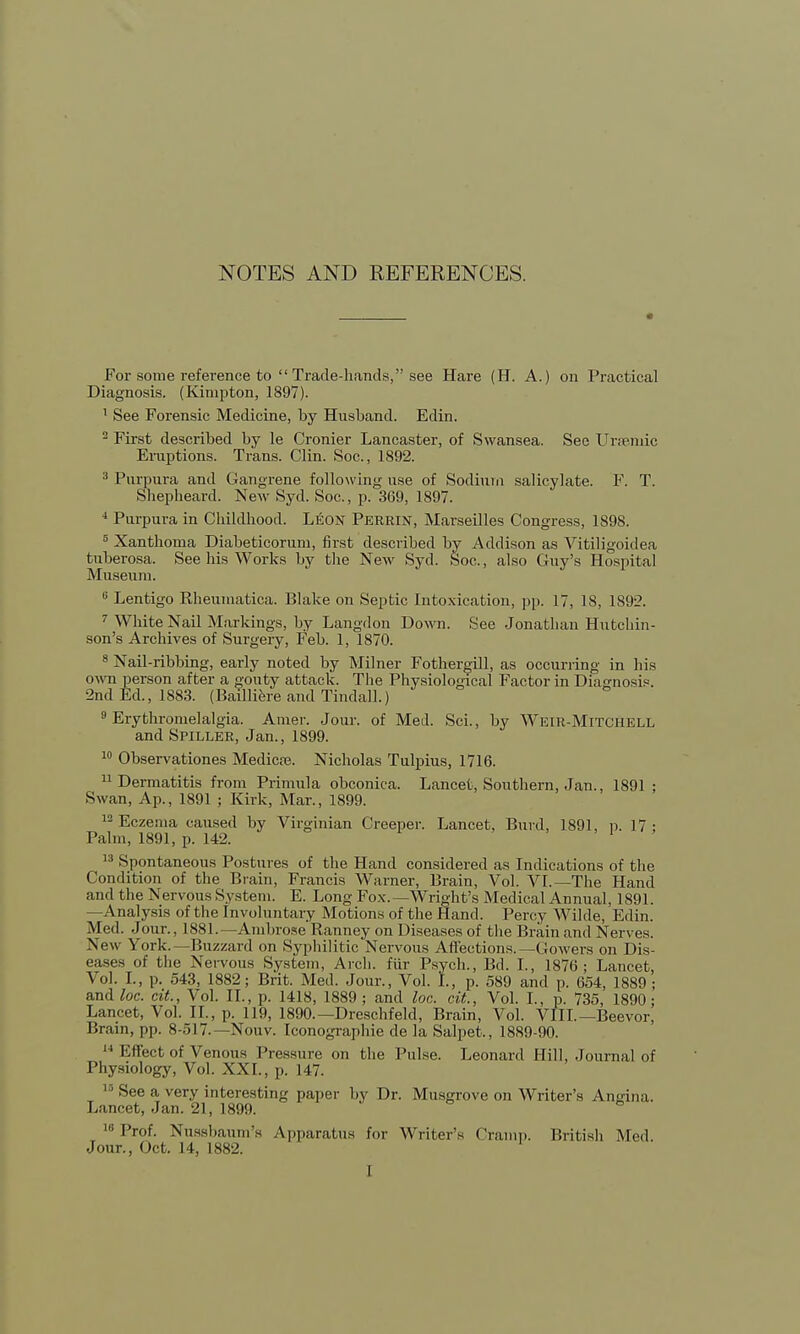NOTES AND REFERENCES. For some reference to Trade-hands, see Hare (H. A.) on Practical Diagnosis. (Kinipton, 1897). 1 See Forensic Medicine, by Husband. Edin. 2 First described by le Cronier Lancaster, of Swansea. See Ursemic Eruptions. Trans. Clin. Soc, 1892. 3 Purpura and Gangrene following use of Sodium salicylate. F. T. Shepheard. New Syd. Soc, p. 369, 1897. 4 Purpura in Childhood. Leon Perrin, Marseilles Congress, 1898. 8 Xanthoma Diabeticorum, first described by Addison as Vitiligoidea tuberosa. See his Works by the New Syd. Soc., also Guy's Hospital Museum. 6 Lentigo Rheumatica. Blake on Septic Intoxication, pp. 17, 18, 1892. 7 White Nail Markings, by Langdon Down. See Jonathan Hutchin- son's Archives of Surgery, Feb. 1, 1870. 8 Nail-ribbing, early noted by Milner Fothergill, as occurring in his own person after a gouty attack. The Physiological Factor in Diagnosis. 2nd Ed., 1883. (Batlliere and Tindall.) 9 Erythronielalgia. Amer. Jour, of Med. Sci., by Weir-Mitchell and Spiller, Jan., 1899. 10 Observationes Medicce. Nicholas Tulpius, 1716. 11 Dermatitis from Primula obconica. Lancet, Southern, Jan., 1891; Swan, Ap., 1891 ; Kirk, Mar., 1899. 12 Eczema caused by Virginian Creeper. Lancet, Burd, 1891, p. 17 : Palm, 1891, p. 142. 13 Spontaneous Postures of the Hand considered as Indications of the Condition of the Brain, Francis Warner, Brain, Vol. VI.— The Hand and the Nervous System. E. Long Fox.—Wright's Medical Annual, 1891. —Analysis of the Involuntary Motions of the Hand. Percy Wilde, Edin. Med. Jour., 1881.—Ambrose Ranney on Diseases of the Brain and Nerves. New York.—Buzzard on Syphilitic Nervous Affections.—Gowers on Dis- eases of the Nervous System, Arch, fur Psych., Bd. I., 1876; Lancet, Vol. I., p. 543, 1882; Brit. Med. Jour., Vol. L, p. 589 and p. 654, 1889 ; and loc. cit., Vol. II., p. 1418, 1889; and loc. cit, Vol. I., p. 735, 1890; Lancet, Vol. II., p. 119, 1890.—Dreschfeld, Brain, Vol. VIII.— Beevor, Brain, pp. 8-517.— Nouv. Iconographie de la Salpet., 1889-90. 14 Effect of Venous Pressure on the Pulse. Leonard Hill, Journal of Physiology, Vol. XXI., p. 147. 13 See a very interesting paper by Dr. Musgrove on Writer's Angina. Lancet, Jan. 21, 1899. 16Prof. Nusshaum's Apparatus for Writer's Cramp. British Med. Jour., Oct. 14, 1882. I