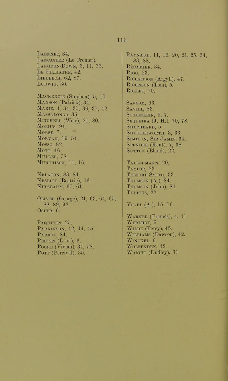 Laennec, 34. Lancaster (Le Oronier), Langdon-Down, 3, 11, 33. Le Filliatre, 42. Liedbech, 62, 87. Ludwig, 30. Mackenzie (Stephen), 5, 10. Manson (Patrick), 34. Marie, 4, 34, 35, 36, 37, 42. Massalongo, 35. Mitchell (Weir), 21, 80. Mobius, 94. Morse, 7. Morvan, 19, 54. Mosso, 82. Mott, 46. Muller, 78. Murchison, 11, 16. Nelaton, 83, 84. Nesbitt (Beattie), 46. Nussbaum, 60, 61. Oliver (George), 21, 63, 64, 65, 88, 89, 92. OSLER, 6. Paquelin, 25. Parkinson, 42, 44, 45. Parrot, 84. Perrin (L>'on), 6, Poore (Vivian), 34, 58. Pott (Percival), 35. Raynaud, 11, 19, 20, 21, 25, 34, 83, 88. Recamier, 34. Rigg, 23. Robertson (Argyll), 47. Robinson (Tom), 5. Rollet, 70. Sansom, 63. Savill, 83. schosnlein, 5, 7. Sequeira (J. H.), 70, 78. Shepheard, 5. Shuttleworth, 3, 33. Simpson, Sir James, 34. Spender (Kent), 7, 38. Sutton (Bland), 22. Tallermann, 20. Taylor, 23. Telford-Smith, 33. Thomson (A.), 84. Thomson (John), 84. Tulpius, 22. Vogel (A.), 15, 16. Warner (Francis), 4, 41. Werlhof, 6. Wilde (Percy), 45. Williams (Dawson), 42. Winckel, 6. wolfenden, 42. Wright (Dudley), 31.