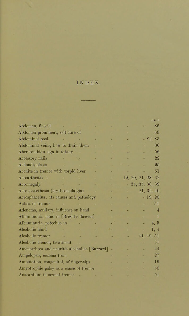 INDEX. Abdomen, flaccid ... 86 Abdomen prominent, self cure of 88 Abdominal pool ... 82, 83 Abdominal veins, how to drain them 86 Abercrombie's sign in tetany 56 4 woccnrv umlc xAXL/CoqUI y IlclLlo •29, Achondroplasia - 95 Aconite in tremor with torpid liver 51 Acroarthritis ----- 19, 20, 21, 28, 32 Acromegaly - 34, 35, 36, 39 Acroparesthesia (erythromelalgia) 21, 39, 40 Acrosphacelus : its causes and pathology 19, 20 Actsea in tremor - 51 Adenoma, axillary, influence on hand 4 Albuminuria, hand in [Bright's disease] 1 Albuminuria, petechise in 4, 5 Alcoholic hand _ . . 1, * Alcoholic tremor - !4, 49, 51 Alcoholic tremor, treatment 51 Amenorrhoea and neuritis alcoholica [Buzzard] - 44 Ampelopsis, eczema from ... 27 Amputation, congenital, of finger-tips 19 Amyotrophic palsy as a cause of tremor 50 Aiiacanliuiii in sexual tremor - 51