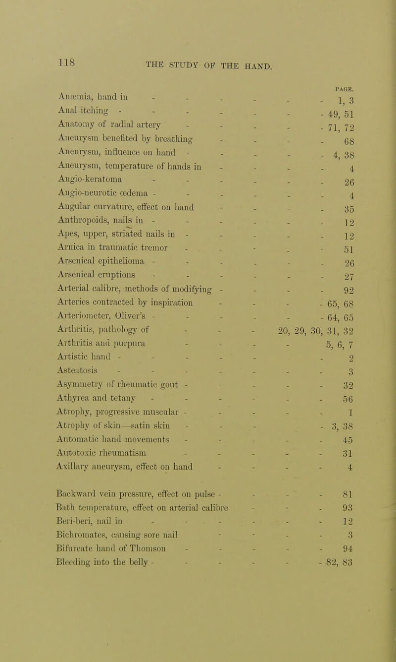 Anaemia, hand in - Anal itching - Anatomy of radial artery Aneurysm benefited by breathing Aneurysm, influence on hand - Aneurysm, temperature of hands in Angiokeratoma Angio-neurotic oedema - Angular curvature, effect on hand Anthropoids, nails in - Apes, upper, striated nails in - Arnica in traumatic tremor Arsenical epithelioma - Arsenical eruptions Arterial calibre, methods of modifying - Arteries contracted by inspiration Arteriometer, Oliver's - Arthritis, pathology of Arthritis and purpura Artistic hand - Asteatosis - - - - Asymmetry of rheumatic gout - Athyrea and tetany - Atrophy, progressive muscular - Atrophy of skin—satin skin Automatic hand movements Autotoxic rheumatism Axillary aneurysm, effect on hand Backward vein pressure, effect on pulse - Bath temperature, effect on arterial calibre Beri-beri, nail in Bichromates, causing sore nail Bifurcate hand of Thomson Bleeding into the belly - PAGE. - 1, 3 - 49, 51 - 71, 72 68 - 4, 38 4 26 4 35 12 12 51 26 27 92 - 65, 68 - 64, 65 20, 29, 30, 31, 32 5, 6, 7 2 3 32 56 1 - 3, 3S 45 31 4 81 93 12 3 94 - 82, 83