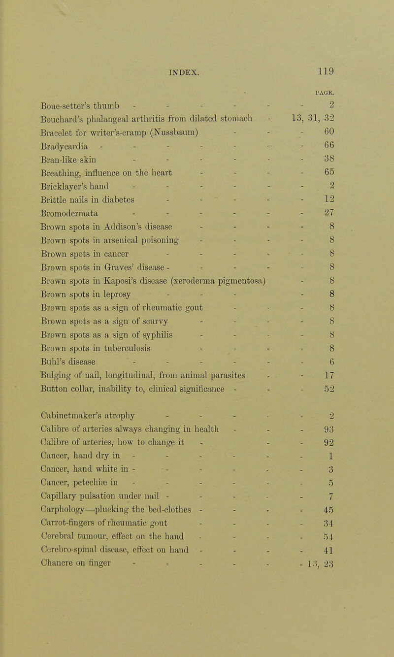 Bone-setter's thumb Bouchard's phalangeal arthritis from dilated stomach Bracelet for writer's-cramp (Nussbaum) Bradycardia - - - - - Bran-like skin Breathing, influence on the heart Bricklayer's hand ... - Brittle nails in diabetes Bromodermata - Brown spots in Addison's disease Brown spots in arsenical poisoning Brown spots in cancer Brown spots in Graves' disease - Brown spots in Kaposi's disease (xeroderma pigmentosa) Brown spots in leprosy Browu spots as a sign of rheumatic gout Brown spots as a sign of scurvy Brown spots as a sign of syphilis Brown spots in tuberculosis Buhl's disease Bulging of nail, longitudinal, from animal parasites Button collar, inability to, clinical significance - Cabinetmaker's atrophy ... Calibre of arteries always changing in health Calibre of arteries, how to change it Cancer, hand dry in - Cancer, hand white in - Cancer, petechia? in - Capillary pulsation under nail - • 'uphology—plucking the bed-clothes - Carrot-fingers of rheumatic gout Cerebral tumour, effect on the hand Cerebro-spinal disease, effect on hand Chancre on finger - 119 PAGE. 2 13, 31, 32 60 66 38 65 2 12 27 8 8 8 8 S 8 8 8 8 8 6 17 52 2 93 92 1 3 5 7 45 34 54 41
