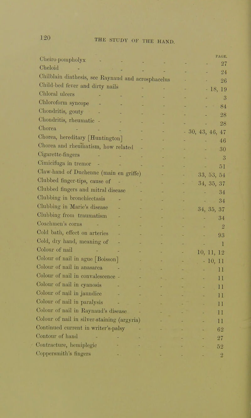 THE STUDY OF THE HAND. Cheiro-pompholyx - Cheloid - 24 Chilblain diathesis, see Raynaud and acrosphacelus 26 Child-bed fever and dirty nails - . . - 18 19 Chloral ulcers ... _ ' Chloroform syncope - ^ Chondritis, gouty - 9„ Chondritis, rheumatic - ,Q -SO Chorea - . . _ an ah ah *r- - - 60, 43, 46, 4/ Chorea, hereditary [Huntington] - . . - 46 Chorea and rheumatism, how related - - . - 30 Cigarette-fingers - 2 Cimicifuga in tremor - - . . . - 51 Claw-hand of Ducheune (main en griffe) - - 33 53 54 Clubbed finger-tips, cause of - . . - 34 35 37 Clubbed fingers and mitral disease - - . - 34 Clubbing in bronchiectasis ----- 34 Clubbing in Marie's disease - -34 35 37 Clubbing from traumatism - - . . - 34 Coachmen's corns - .? Cold bath, effect on arteries - - . . - 93 Cold, dry hand, meaning of - . . . j Colour of nail - . . _ _ 10 1119 Colour of nail in ague [Boisson] - . . - 10 11 Colour of nail in anasarca - . . . - 11 Colour of nail in convalescence - - - . - 11 Colour of nail in cyanosis - - . . - 11 Colour of nail in jaundice - - . . - 11 Colour of nail in paralysis - ] i Colour of nail in Raynaud's disease - - - - 11 Colour of nail in silver-staining (argyria) - - - 11 Continued current in writer's-palsy - - . - 62 Contour of hand - - - 27 Contracture, hemiplegic - - . - - 52 Coppersmith's fingers - - ... 2