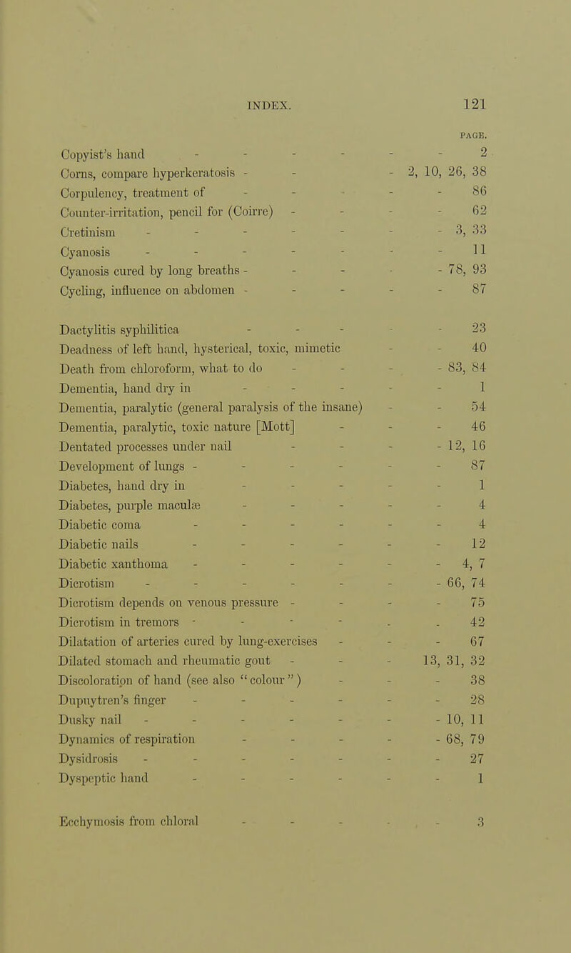 Copyist's hand - Corns, compare hyperkeratosis - Corpulency, treatment of Counter-irritation, pencil for (Coirre) Cretinism - Cyanosis Cyanosis cured by long breaths - Cycling, influence on abdomen - Dactylitis syphilitica Deadness of left hand, hysterical, toxic, mimetic Death from chloroform, what to do Dementia, hand dry in - Dementia, paralytic (general paralysis of the insane) Dementia, paralytic, toxic nature [Mott] Dentated processes under nail Development of lungs - Diabetes, haud dry in Diabetes, purple maculae Diabetic coma Diabetic nails - Diabetic xanthoma Dicrotism ..... Dicrotism depends on venous pressure - Dicrotism in tremors - - - - Dilatation of arteries cured by lung-exercises Dilated stomach and rheumatic gout Discoloration of hand (see also  colour ) Dupuytren's finger Dusky nail ----- Dynamics of respiration Dysidrosis ----- Dyspeptic hand PAGE. 2 2, 10, 26, 38 86 62 - 3, 33 11 - 78, 93 87 23 40 - 83, 84 1 54 46 - 12, 16 87 1 4 4 12 - 4, 7 - 66, 74 75 42 67 13, 31, 32 38 28 - 10, 11 - 68, 79 27 1