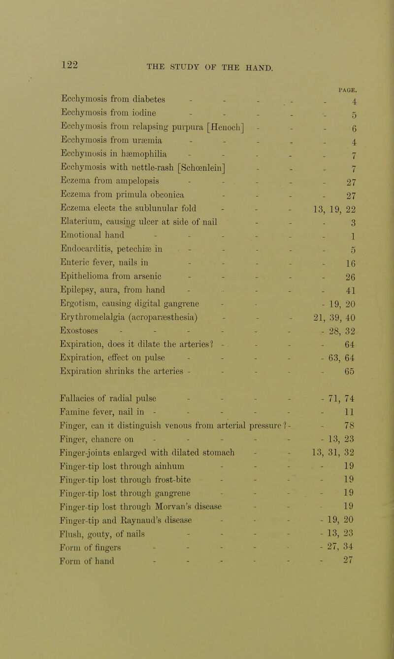 PAGE. Ecchymosis from diabetes ----- 4 Ecchymosis from iodine - g Ecchymosis from relapsing purpura [Henoch] 6 Ecchymosis from uraemia ----- 4 Ecchymosis in haemophilia ----- 7 Ecchymosis with nettle-rash [Schcenlein] 7 Eczema from ampelopsis - - - - -27 Eczema from primula obconica - - - - 27 Eczema elects the sublunular fold - - - 13,19,22 Elaterium, causing ulcer at side of nail 3 Emotional hand ------ 1 Endocarditis, petechiae in - - - - 5 Enteric fever, nails in - - - 16 Epithelioma from arsenic - - - - - 26 Epilepsy, aura, from hand - - - .41 Ergotism, causing digital gangrene - - 19, 20 Erythromelalgia (acroparaesthesia) - - - 21, 39, 40 Exostoses - - - - - - - 28, 32 Expiration, does it dilate the arteries'? - - - - 64 Expiration, effect on pulse - - - - 63, 64 Expiration shrinks the arteries - 65 Fallacies of radial pulse - 71, 74 Famine fever, nail in - - - - 11 Finger, can it distinguish venous from arterial pressure ?- 78 Finger, chancre on - 13, 23 Finger-joints enlarged with dilated stomach 13, 31, 32 Finger-tip lost through ainhum - - - 19 Finger-tip lost through frost-bite - - 19 Finger-tip lost through gangrene 19 Finger-tip lost through Morvan's disease 19 Finger-tip and Raynaud's disease - 19, 20 Flush, gouty, of nails - 13, 23 Form of fingers - - - 27, 34 Form of hand ------ 27
