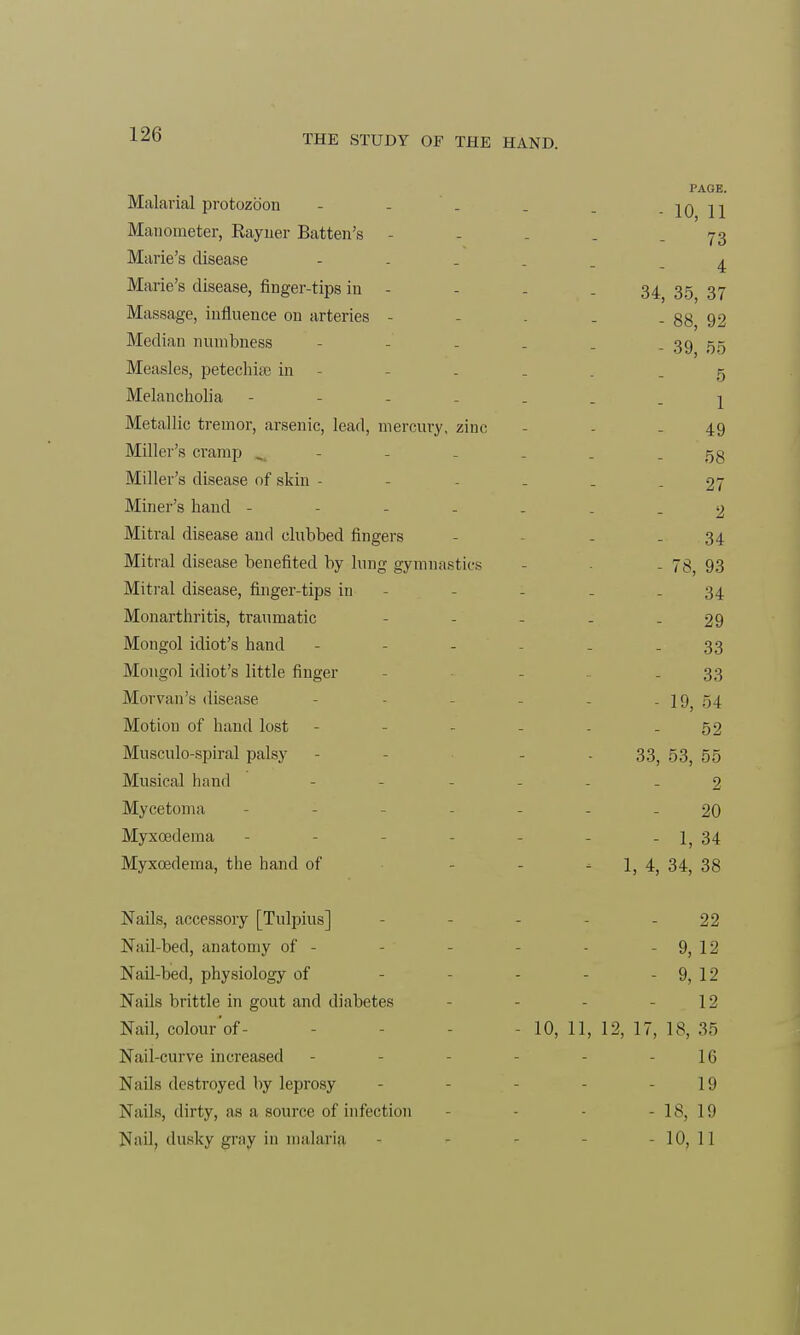 Malarial protozoon Manometer, Rayner Batten's - Marie's disease Marie's disease, finger-tips in - Massage, influence on arteries - Median numbness Measles, petechia? in Melancholia - Metallic tremor, arsenic, lead, mercury, zinc Miller's cramp ^ Miller's disease of skin - Miner's hand - - - - Mitral disease and clubbed fingers Mitral disease benefited by lung gymnastics Mitral disease, finger-tips in Monarthritis, traumatic Mongol idiot's hand Mongol idiot's little finger Morvan's disease Motion of hand lost Musculo-spiral palsy Musical hand Mycetoma Myxoedema Myxoedema, the hand of Nails, accessory [Tulpius] Nail-bed, anatomy of - Nail-bed, physiology of Nails brittle in gout and diabetes Nail, colour of- Nail-curve increased Nails destroyed by leprosy Nails, dirty, as a source of infection Nail, dusky gray in malaria PAGE. - 10, 11 73 4 34, 35, 37 - 88, 92 - 39, 55 5 1 49 58 27 2 34 - 78, 93 34 29 33 33 - 19, 54 52 33, 53, 55 2 20 - 1, 34 * 1, 4, 34, 38 22 - 9, 12 - 9, 12 12 10, 11, 12, 17, 18, 35 16 19 - 18, 19 - 10, 11