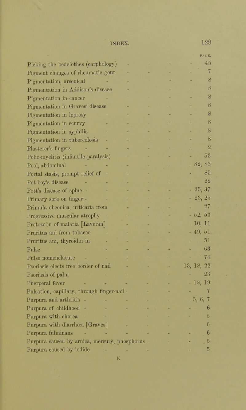 PAGE. Picking the bedclothes (carphology) 45 Pigment chauges of rheumatic gout - - -7 Pigmentation, arsenical - - - 8 Pigmentation in Addison's disease - iS Pigmentation in cancer 8 Pigmentation in Graves' disease - 8 Pigmentation in leprosy - - - 8 Pigmentation in scurvy - - 8 Pigmentation in syphilis - - ,s Pigmentation in tubercolosis - - 8 Plasterer's fingers ... -2 Polio-myelitis (infantile paralysis) 53 Pool, abdominal - - - - 82, 83 Portal stasis, prompt relief of - - - 85 Pot-boy's disease - - - - - - 22 Pott's disease of spine - - - - - 35, 37 Primary sore on finger - - 23, 25 Primula obconica, urticaria from - - - 27 Progressive muscular atrophy - - - »2, 53 Protozoon of malaria [Laveran] - -10,11 Pruritus ani from tobacco - 49, >1 Pruritus ani, thyroidin in - 51 Pulse 63 Pulse nomenclature - - - - - - 74 Psoriasis elects free border of nail - 13, 18, 22 Psoriasis of palm - - - 23 Puerperal fever - - - 18, 19 Pulsation, capillary, through finger-nail - 7 Purpura and arthritis - - 5, (i, 7 Purpura of childhood - - 6 Purpura with chorea - - 5 Purpura with diarrhoea [Graves] - 6 Purpura fulminans ------ 6 Purpura caused by arnica, mercury, phosphorus - 5 Purpura caused by iodide ----- 5 K