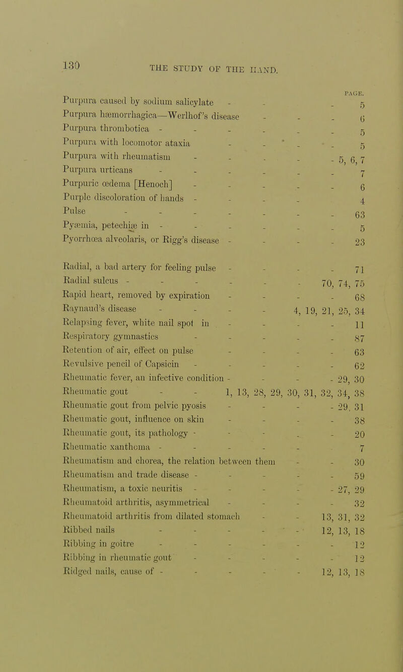 Purpura caused by sodium salicylate Purpura hemorrhagica—Werlhof's disease Purpura thrombotica - Purpura with locomotor ataxia Purpura with rheumatism Purpura urticans Purpuric oedema [Henoch] Purple discoloration of hands - Pulse - Pyaemia, petechia? in - Pyorrhoea alveolaris, or Rigg's disease - Radial, a bad artery for feeling pulse - - - - 71 Radial sulcus - - - . . . 707475 Rapid heart, removed by expiration - - - - 68 Raynaud's disease - - - . 4, 19, 21, 25, 34 Relapsing fever, white nail spot in - - . - 11 Respiratory gymnastics - - - . - 87 Retention of air, effect on pulse - - - - 63 Revulsive pencil of Capsicin - - - - - 62 Rheumatic fever, an infective condition - - - - 29, 30 Rheumatic gout 1, 13, 28, 29, 30, 31, 32, 34, 38 Rheumatic gout from pelvic pyosis - - - - 29, 31 Rheumatic gout, influence on skin - - - - 38 Rheumatic gout, its pathology - - - 20 Rheumatic xanthoma ----- 7 Rheumatism and chorea, the relation between them - - 30 Rheumatism and trade disease - - - - - 59 Rheumatism, a toxic neuritis - - - 27 29 Rheumatoid arthritis, asymmetrical - - - 32 Rheumatoid arthritis from dilated stomach 13, 3], 32 Ribbed nails - - - - - 12, 13, 18 Ribbing in goitre - - - - - - 12 Ribbing in rheumatic gout - - - - - 12 Ridged nails, cause of - - - - - 12, 13, 18 PA OK. 5 6 5 5 - 5, 6, 7 7 6 4 63 5 23