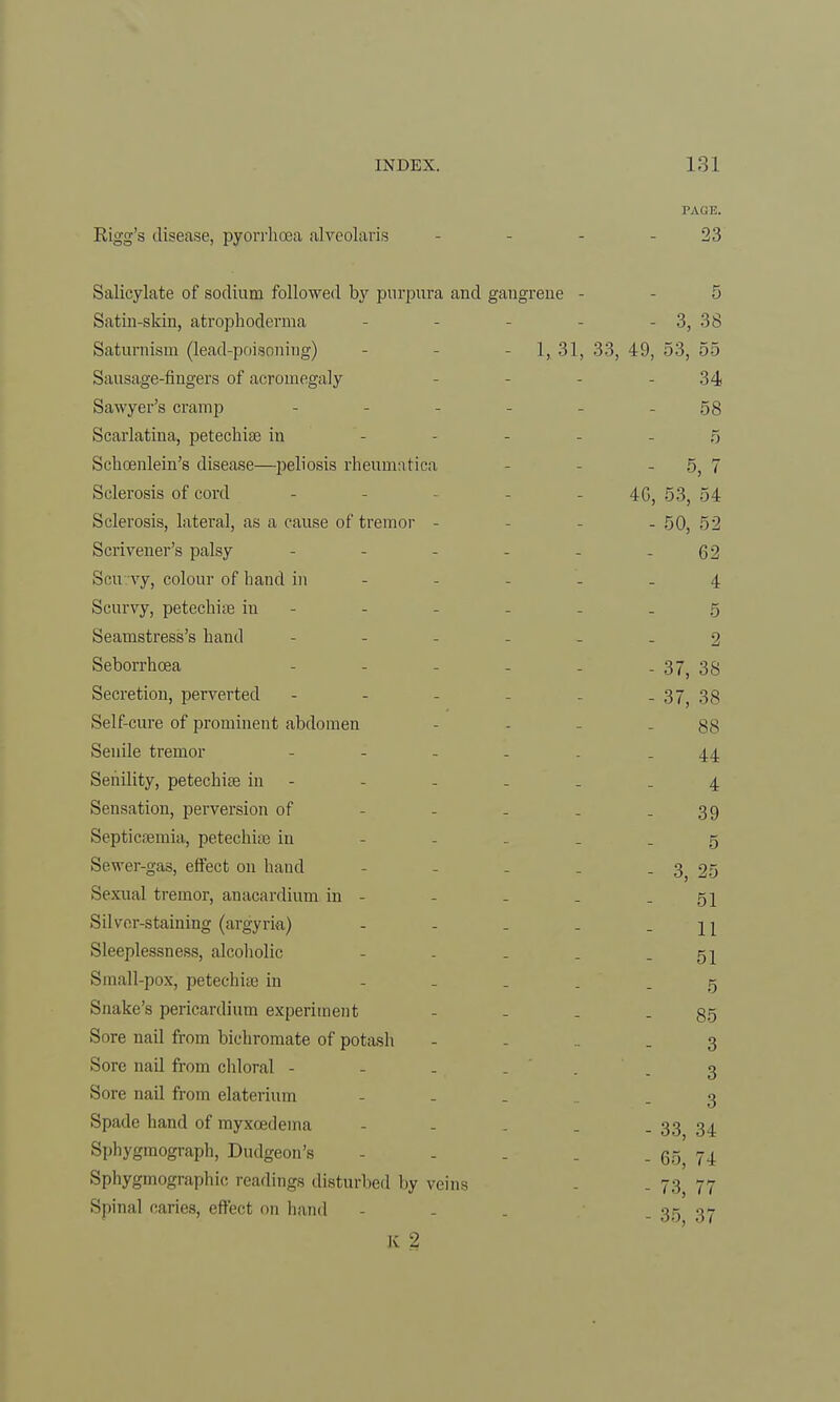 PACE. Rigg's disease, pyorrhoea alveolaris - 23 Salicylate of sodium followed by purpura and gangrene - - 5 Satin-skin, atrophoderma - - - - - 3, 38 Saturnism (lead-poisoning) - 1, 31, 33, 49, 53, 55 Sausage-fingers of acromegaly - 34 Sawyer's cramp - - - - - - 58 Scarlatina, petechiae in - 5 Schoenlein's disease—peliosis rheumntica - - - 5, 7 Sclerosis of cord - - - 40, 53, 54 Sclerosis, lateral, as a cause of tremor - 50, 52 Scrivener's palsy - - - - - - 62 Sen vy, colour of hand in - - - - 4 Scurvy, petechia in - - - - - 5 Seamstress's hand ------ 2 Seborrhoea - - - - - -37, 38 Secretion, perverted - - - - - - 37, 38 Self-cure of prominent abdomen - 88 Senile tremor ------ 44 Senility, petechia? in - - - - . -4 Sensation, perversion of - - - _ - 39 Septicaemia, petechia? in - - _ _ _ 5 Sewer-gas, effect on hand - - - . - 3 25 Sexual tremor, anacardium in - - - - - 51 Silver-staining (argyria) - - - - - 11 Sleeplessness, alcoholic - - - _ - 51 Small-pox, petechia? in ----- 5 Snake's pericardium experiment - - . - 85 Sore nail from bichromate of potash - - - - 3 Sore nail from chloral - - ... . .3 Sore nail from elaterium - - 3 Spade hand of myxcedeina - - . . - 33 34 Sphygmograph, Dudgeon's - - - . . gg 74 Sphygmographic readings disturbed by veins . _ 73 77 Spinal caries, effect on hand - . . - 35 37 K 2