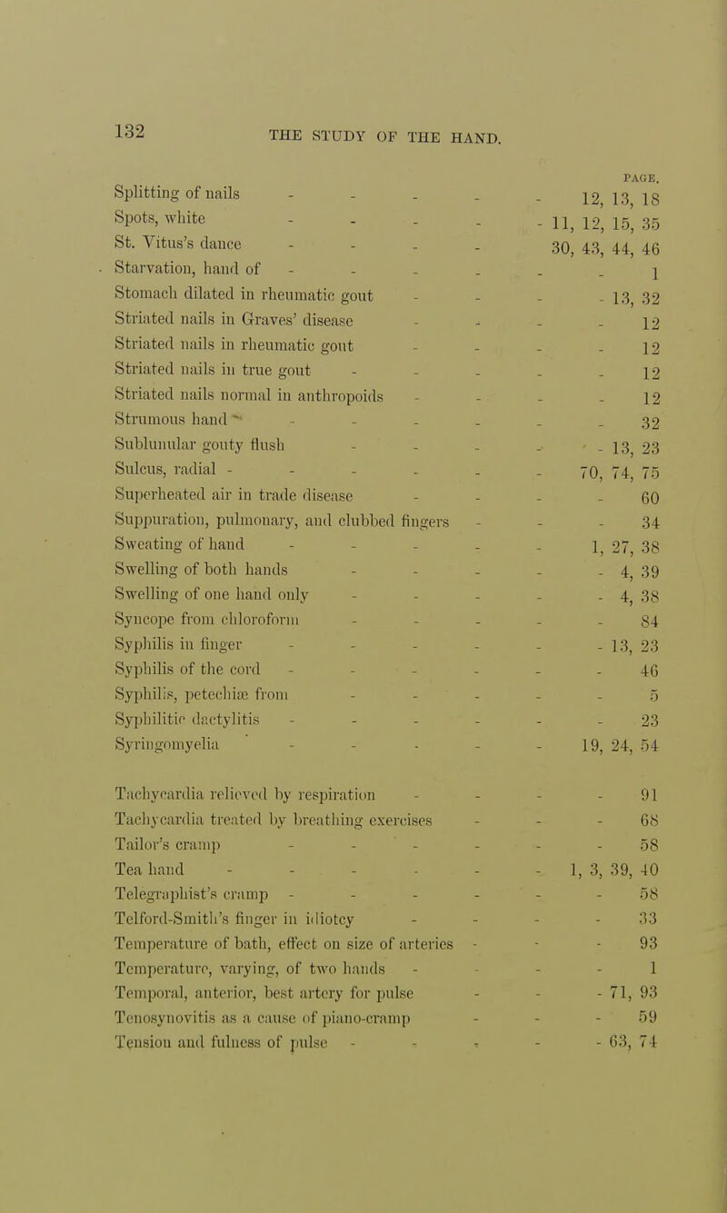 PAGE. Splitting of nails - . . . . 1213 18 Spots, white . . U} 12j 16) 35 St. Vitus's dance - . 30) 43, u, 46 Starvation, hand of - - . . . 1 Stomach dilated in rheumatic gout - I3j 32 Striated nails in Graves' disease - - - - 12 Striated nails in rheumatic gout - - - - 12 Striated nails in true gout - - - . - 12 Striated nails normal in anthropoids - - - - 12 Strumous hand * - - . . - 32 Sublunular gouty flush - - . _ - 13, 23 Sulcus, radial - - - - . - 70, 74 75 Superheated air in trade disease - - - - 60 Suppuration, pulmonary, and clubbed fingers - - .34 Sweating of hand - - - - . 1, 27, 38 Swelling of both hands - - - - - 4, 39 Swelling of one hand only - - - - . 4; 38 Syncope from chloroform 84 Syphilis in finger - - - - .13 23 Syphilis of the cord - ... 4.Q Syphilis, petechias from 5 Syphilitic dactylitis 23 Syringomyelia - 19, 24, 54 Tachycardia relieved by respiration - - - it] Tachycardia treated by breathing exercises - 68 Tailor's cramp - - - - - 58 Tea hand - - - - - - 1, 3, 39, 40 Telegraphist's cramp - - - - 58 Telford-Smith's finger in idiotcy - - - 33 Temperature of bath, effect on size of arteries - - 93 Temperature, varying, of two hands - 1 Temporal, anterior, best artery for pulse - 71, 93 Tenosynovit is as a cause of piano-cramp 59 Tension and fulness of pulse - * 63, 74
