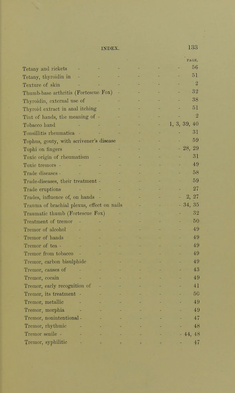 PAGE. Tetany and rickets 56 Tetany, thyroidin in 51 Texture of skin - - - - 2 Thumb-base arthritis (Fortescue Fox) - 32 Thyroidin, external use of 38 Thyroid extract in anal itching 51 Tint of hands, the ineaniug of - 2 Tobacco hand - 1, 3, 39, 40 Tonsillitis rheumatica - 31 Tophus, gouty, with scrivener's disease 59 Tophi on fingers - - - - - 28, 29 Toxic origin of rheumatism 31 Toxic tremors - - - - - 49 Trade diseases - - - - 58 Trade-diseases, their treatment - 59 Trade eruptions 27 Trades, iufluence of, on hands - - 2, 27 Trauma of brachial plexus, effect on nails - 34, 35 Traumatic thumb (Fortescue Fox) 32 Treatment of tremor - 50 Tremor of alcohol 49 Tremor of hands 49 Tremor of tea - 49 Tremor from tobacco - 49 Tremor, carbon bisulphide 49 Tremor, causes of ... 43 Tremor, cocain 49 Tremor, early recognition of 41 Tremor, its treatment - 50 Tremor, metallic 49 Tremor, morphia .... 49 Tremor, nonintentional - 47 Tremor, rhythmic 48 Tremor senile ----- - 44, 48 Tremor, syphilitic - 47