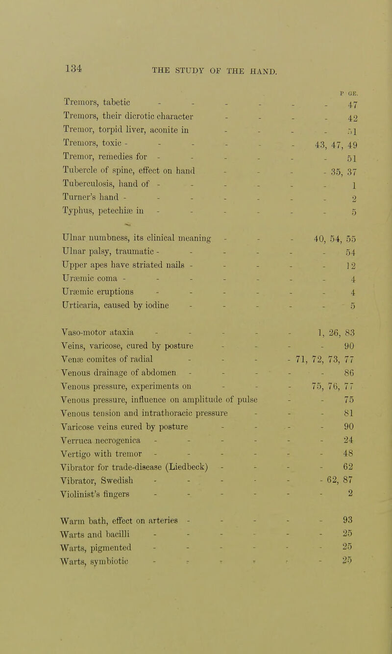 P (JE. Tremors, tabetic - - - . . .47 Tremors, their dicrotic character - - - -42 Tremor, torpid liver, aconite in - ;, 1 Tremors, toxic ------ 43) 47 49 Tremor, remedies for - - - . . - 51 Tubercle of spine, effect on hand - 35 37 Tuberculosis, hand of - - - - - 1 Turner's hand -2 Typhus, petechise in - - - - - -5 Ulnar numbness, its clinical meaning - - 40, 54, 55 Ulnar palsy, traumatic - - - - - .54 Upper apes have striated nails - - - - -12 Unemic coma ------- 4 Ursemic eruptions 4 Urticaria, caused by iodine ------ 5 Vaso-motor ataxia - - - - 1, 26, 83 Veins, varicose, cured by posture 90 Vena? comites of radial - 71, 72, 73, 77 Venous drainage of abdomen - 86 Venous pressure, experiments on 75, 76, 77 Venous pressure, influence 011 amplitude of pulse - 75 Venous tension and intrathoracic pressure - 81 Varicose veins cured by posture - - - 90 Verruca necrogenica - - - - - - 24 Vertigo with tremor - 48 Vibrator for trade-disease (Liedbeck) - - 62 Vibrator, Swedish - - - - 62, 87 Violinist's fingers ------ 2 Warm bath, effect on arteries - - 93 Warts and bacilli - - - - - 25 Warts, pigmented - 25 Warts, symbiotic 25