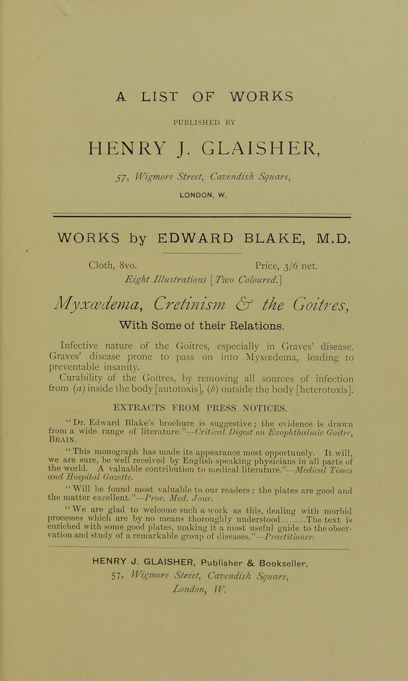 A LIST OF WORKS PUBLISHED BY HENRY J. GLAISHER, 57i Wigmore Street, Cavendish Square, LONDON, w. WORKS by EDWARD BLAKE, M.D. Cloth, 8vo. Price, 3/6 net. Eight Illustrations \Two Coloured?^ Myxcedema, Cretinism & the Goitres, With Some of their Relations. Infective nature of the Goitres, especially in Graves' disease. Graves' disease prone to pass on into Myxcedema, leading to preventable insanity. Curability of the Goitres, by removing all sources of infection from (a) inside the body [autotoxis], (/;) outside the body [heterotoxis]. EXTRACTS FROM PRESS NOTICES. Dr. Edward Blake's brochure is suggestive; the evidence is drawn from a wide range of literature. —Critical Digest on Exophthalmic doit re, Brain. This monograph has made its appearance most opportunely. It will, we are sure, he well received by English-speaking physicians in all parts of the world. A valuable contribution to medical literature.—Medical Times and Hospital Gazette. Will he found most valuable to our readers ; the plates are good and the matter excellent.—Prov. Med. Jour.  We are glad to welcome such a work as this, dealing with morbid processes which are by no means thoroughly understood The text is enriched with some good plates, making it a inost useful guide to the obser- vation and study of a remarkable group of diseases.—/V<)<Y/y/w/cr. HENRY J. GLAISHER, Publisher & Bookseller, 57, Wigmore Street, Cavendish Square,