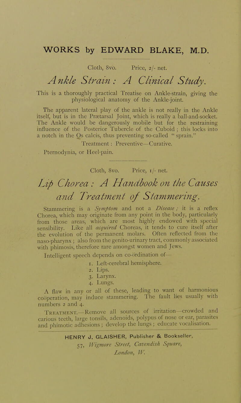 Cloth, 8vo. Price, 2/- net. Ankle Strain ; A Clinical Study. This is a thoroughly practical Treatise on Ankle-strain, giving the physiological anatomy of the Ankle-joint. The apparent lateral play of the ankle is not really in the Ankle itself, but is in the Praetarsal Joint, which is really a ball-and-socket. The Ankle would be dangerously mobile but for the restraining influence of the Posterior Tubercle of the Cuboid ; this locks into a notch in the Os calcis, thus preventing so-called  sprain. Treatment : Preventive—Curative. . Pternodynia, or Heel-pain. Cloth, 8vo. Price, \\- net. Lip Chorea : A Handbook on the Causes and Treatment of Stammering. Stammering is a Symptom and not a Disease; it is a reflex Chorea, which may originate from any point in the body, particularly from those areas, which are most highly endowed with special sensibility. Like all acquired Choreas, it tends to cure itself after the evolution of the permanent molars. Often reflected from the naso-pharynx ; also from the genito-urinary tract, commonly associated with phimosis, therefore rare amongst women and Jews. Intelligent speech depends on co-ordination of— 1. Left-cerebral hemisphere. 2. Lips. 3. Larynx. 4. Lungs. A flaw in any or all of these, leading to want of harmonious cooperation, may induce stammering. The fault lies usually with numbers 2 and 4. Treatment.—Remove all sources of irritation—crowded and carious teeth, large tonsils, adenoids, polypus of nose or ear, parasites and phimotic adhesions ; develop the lungs ; educate vocalisation. HENRY J. GLAISHER, Publisher & Bookseller, 57> Wigmore Street, Cavendish Square,
