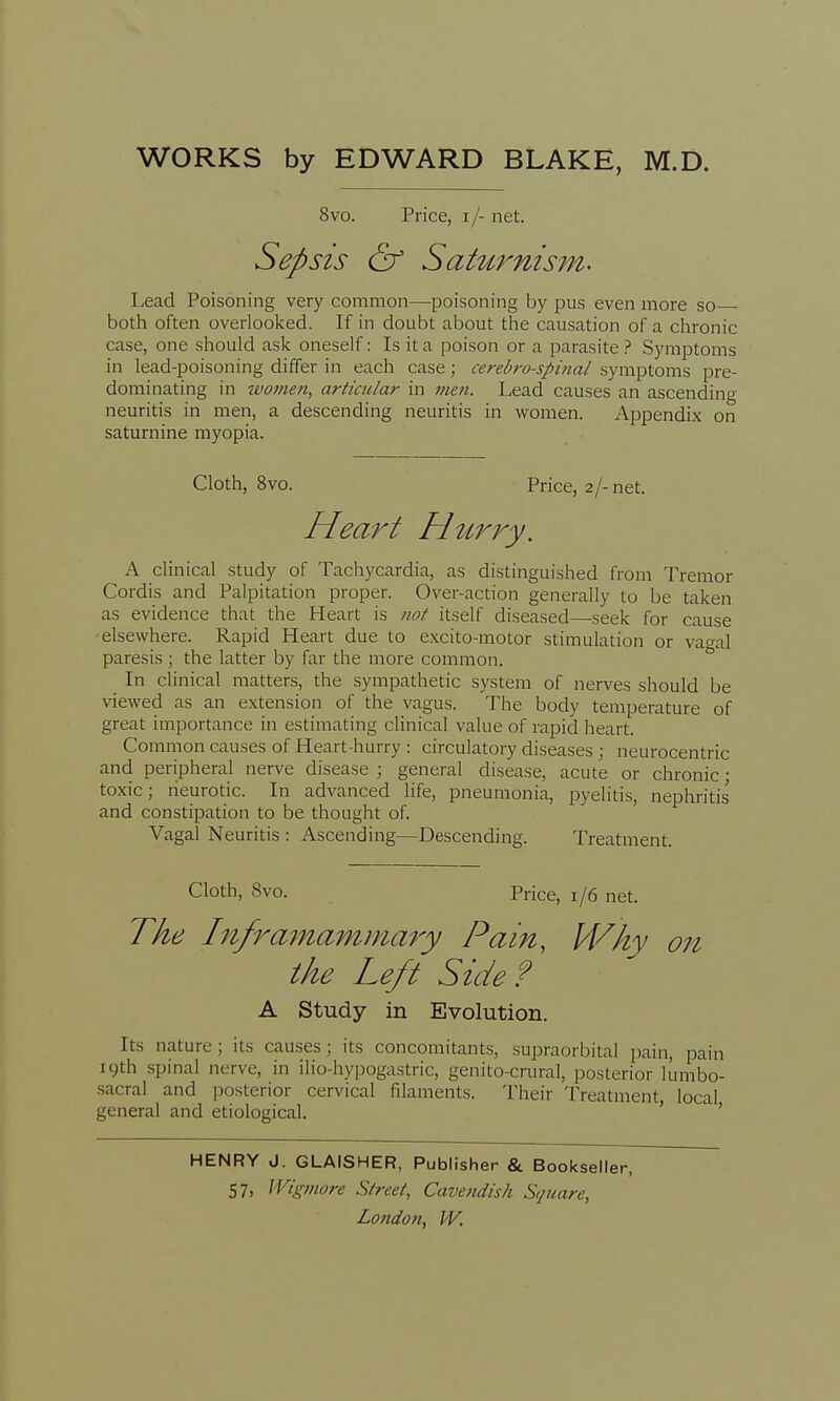 8vo. Price, i /- net. Sepsis & Saturnism. Lead Poisoning very common—poisoning by pus even more so both often overlooked. If in doubt about the causation of a chronic case, one should ask oneself: Is it a poison or a parasite? Symptoms in lead-poisoning differ in each case; cerebrospinal symptoms pre- dominating in women, articular in men. Lead causes an ascending neuritis in men, a descending neuritis in women. Appendix on saturnine myopia. Cloth, 8vo. Price, 2/-net. Heart Hitrry. A clinical study of Tachycardia, as distinguished from Tremor Cordis and Palpitation proper. Over-action generally to be taken as evidence that the Heart is not itself diseased—-seek for cause elsewhere. Rapid Heart due to excito-motor stimulation or vagal paresis ; the latter by far the more common. In clinical matters, the sympathetic system of nerves should be viewed as an extension of the vagus. The body temperature of great importance in estimating clinical value of rapid heart. Common causes of Heart-hurry : circulatory diseases ; neurocentric and peripheral nerve disease ; general disease, acute or chronic; toxic; neurotic. In advanced life, pneumonia, pyelitis, nephritis and constipation to be thought of. Vagal Neuritis : Ascending—Descending. Treatment. Cloth, 8vo. Price, 1/6 net. The Inframammary Pain, Why on the Left Side? A Study in Evolution. Its nature; its causes; its concomitants, supraorbital pain, pain 19th spinal nerve, in ilio-hypogastric, genito-crural, posterior lumbo- sacral and posterior cervical filaments. Their Treatment local general and etiological. HENRY J. GLAISHER, Publisher & Bookseller, 57. Wigmore Street, Cavendish Square,