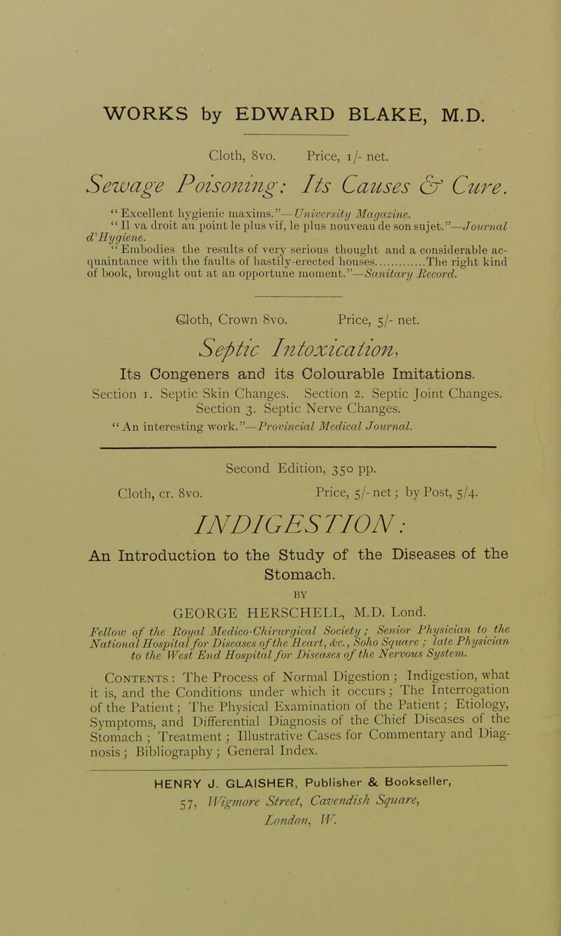 Cloth, 8vo. Price, i /- net. Sewage Poisoiling: Its Causes & Cure. Excellent hygienic maxims.—University Magazine.  II va droit au point le plus vif, le plus nouveau de son sujet.—Journal d'Hygiene. '' Embodies the results of very serious thought and a considerable ac- quaintance with the faults of hastily-erected houses The right kind of book, brought out at an opportune moment.—Sanitary Record. Gloth, Crown 8vo. Price, 5/- net. Septic Intoxication, Its Congeners and its Colourable Imitations. Section r. Septic Skin Changes. Section 2. Septic Joint Changes. Section 3. Septic Nerve Changes. An interesting work.—Provincial Medical Journal. Second Edition, 350 pp. Cloth, cr. 8vo. Price, 5/- net; by Post, 5/4. INDIGESTION: An Introduction to the Study of the Diseases of the Stomach. BY GEORGE HERSCHELL, M.D. Lond. Fellow of the Royal Medico-Chirurgical Society; Senior Physician f>> tin- National Hospital for Diseases of the Heart, d-c., Soho Square ; late Physician to the West End Hospital for Diseases of the Nervous System. Contents : The Process of Normal Digestion ; Indigestion, what it is, and the Conditions under which it occurs; The Interrogation of the Patient; The Physical Examination of the Patient; Etiology, Symptoms, and Differential Diagnosis of the Chief Diseases of the Stomach ; Treatment; Illustrative Cases for Commentary and Diag- nosis ; Bibliography; General Index. HENRY J. GLAISHER, Publisher & Bookseller, 57, Wigmore Street, Cavendish Square,