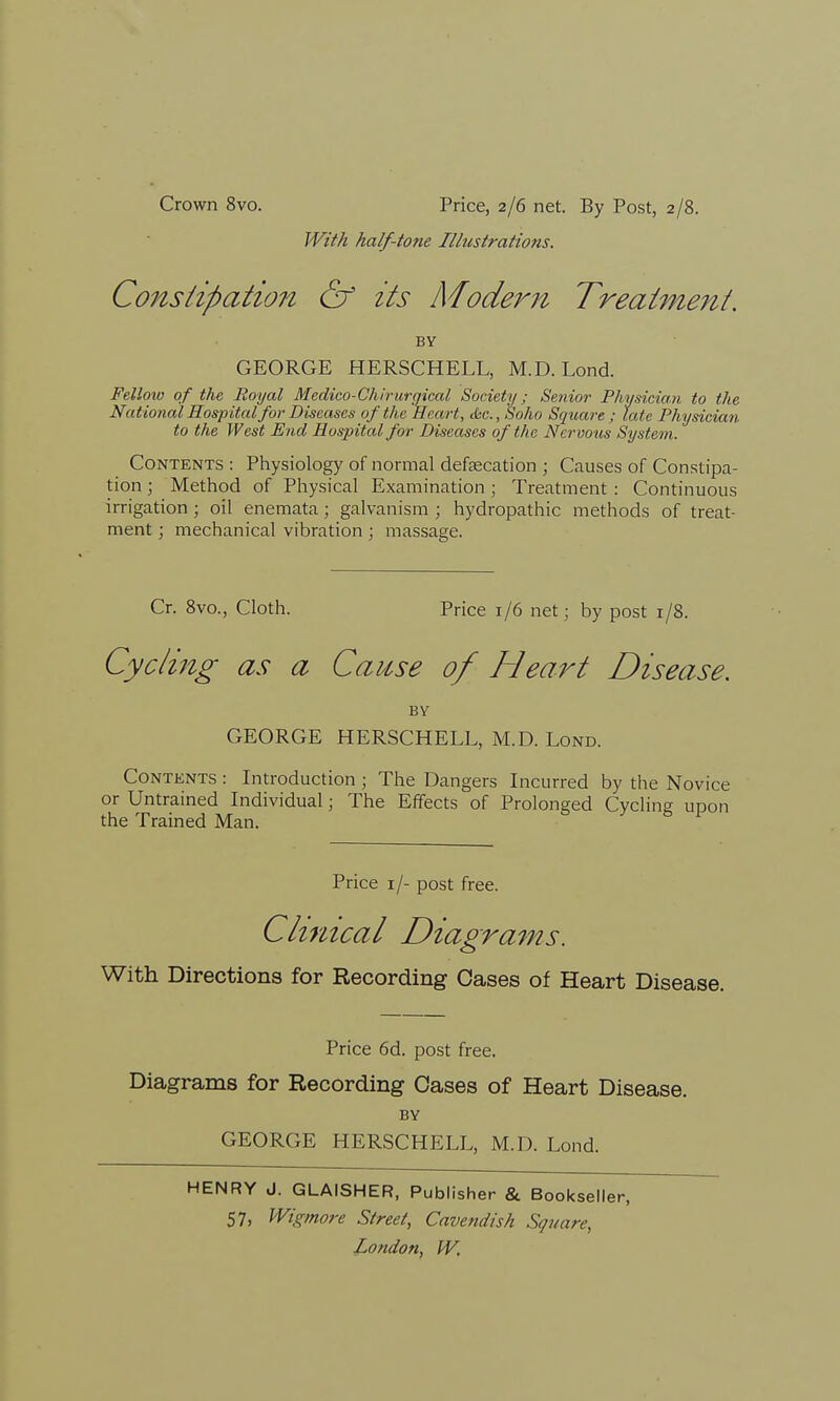 With half-tone Illustrations. Co7/istipation & its Modern Treatment. BY GEORGE HERSCHELL, M.D. Lond. Fellow of the Royal Medico-Chirurgical Society; Senior Physician to the National Hospital for Diseases of the Heart, <$cc.,Soho Square ; late Physician to the West End Hospital for Diseases of the ATcrvous System. Contents : Physiology of normal defecation ; Causes of Constipa- tion ; Method of Physical Examination ; Treatment : Continuous irrigation; oil enemata; galvanism ; hydropathic methods of treat- ment ; mechanical vibration ; massage. Cr. 8vo., Cloth. Price 1/6 net; by post 1/8. Cyclijig as a Cause of Heart Disease. BY GEORGE HERSCHELL, M.D. Lond. Contents : Introduction; The Dangers Incurred by the Novice or Untrained Individual; The Effects of Prolonged Cycling upon the Trained Man. 8 1 Price 1 J- post free. Clinical Diagrams. With Directions for Recording Cases of Heart Disease. Price 6d. post free. Diagrams for Recording Oases of Heart Disease. BY GEORGE HERSCHELL, M.D. Lond. HENRY J. GLAISHER, Publisher & Bookseller, 57, Wigmore Street, Cavendish Square,