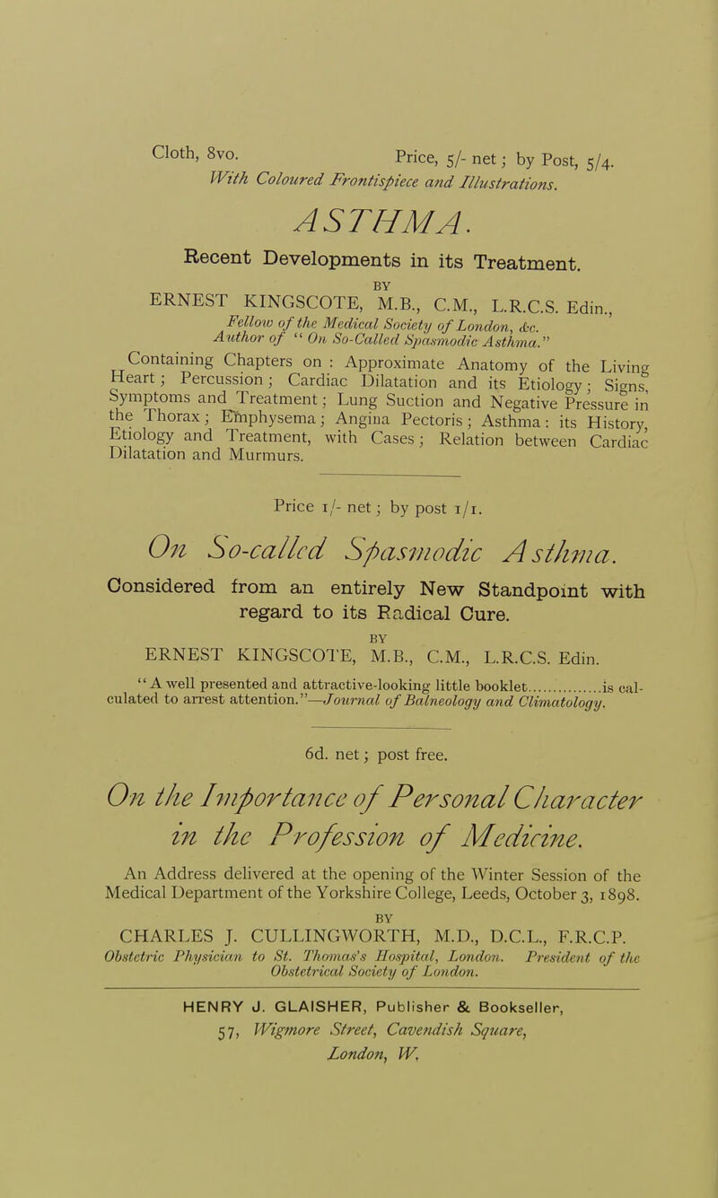 Cloth, 8vo. priCe, s/_ net ■ by Post, 5/4. With Coloured Frontispiece and Illustrations. ASTHMA. Recent Developments in its Treatment. BY ERNEST KINGSCOTE, M.B., CM, L.R.C.S. Edin, Fellow of the Medical Society of London, <Ssc. Author of  On So-Called Spasmodic Asthma. Containing Chapters on : Approximate Anatomy of the Living Heart; Percussion; Cardiac Dilatation and its Etiology; Signs Symptoms and Treatment; Lung Suction and Negative Pressure in the Thorax; Emphysema; Angina Pectoris; Asthma: its History Etiology and Treatment, with Cases; Relation between Cardiac Dilatation and Murmurs. Price 11- net; by post 1/1. On So-called Spasmodic Asthma. Considered from an entirely New Standpoint with regard to its Radical Cure. BY ERNEST KINGSCOTE, M.B., CM, L.R.C.S. Edin. A well presented and attractive-looking little booklet is cal- culated to arrest attention.—Journal of Balneology and Climatology. 6d. net; post free. On the hnportance of Personal Character in the Profession of Medicine. An Address delivered at the opening of the Winter Session of the Medical Department of the Yorkshire College, Leeds, October 3, 1898. BY CHARLES J. CULLINGWORTH, M.D, D.C.L, F.R.C.P. Obstetric Physician to St. Thomas's Hospital, Jjondon. President of the Obstetrical Society of London. HENRY J. GLAISHER, Publisher & Bookseller, 57, Wigmore Street, Cavendish Square,