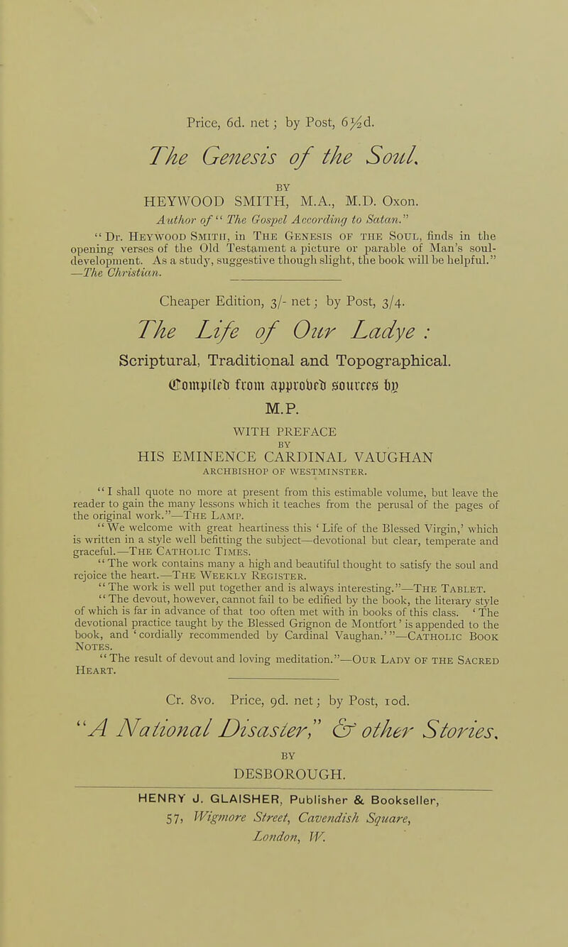 Price, 6d. net; by Post, 6^d. The Genesis of the Sou/, BY HEYWOOD SMITH, M.A., M.D. Oxon. Author of The Gospel According to Satan.  Dr. Heywood Smith, in The Genesis of the Soul, finds in the opening verses of the Old Testament a picture or parable of Man's soul- development. As a study, suggestive though slight, the book will be helpful. —The Christian. Cheaper Edition, 3/- net; by Post, 3/4. The Life of Our Ladye : Scriptural, Traditional and Topographical. (Comptlrti from approbrti sources Iij) M.P. WITH PREFACE BY HIS EMINENCE CARDINAL VAUGHAN ARCHBISHOP OF WESTMINSTER.  I shall quote no more at present from this estimable volume, but leave the reader to gain the many lessons which it teaches from the perusal of the pages of the original work.—The Lamp.  We welcome with great heartiness this ' Life of the Blessed Virgin,' which is written in a style well befitting the subject—devotional but clear, temperate and graceful.—The Catholic Times.  The work contains many a high and beautiful thought to satisfy the soul and rejoice the heart.—The Weekly Register. The work is well put together and is always interesting.—The Tablet. The devout, however, cannot fail to be edified by the book, the literary style of which is far in advance of that too often met with in books of this class. ' The devotional practice taught by the Blessed Grignon de Montfort' is appended to the book, and 'cordially recommended by Cardinal Vaughan.'—Catholic Book Notes. The result of devout and loving meditation.—Our Lady of the Sacred Heart. Cr. 8vo. Price, 9d. net; by Post, iod. A National Disaster & other Stories, BY DESBOROUGH. HENRY J. GLAISHER, Publisher & Bookseller, 57) Wigmore Street, Cavendish Square,