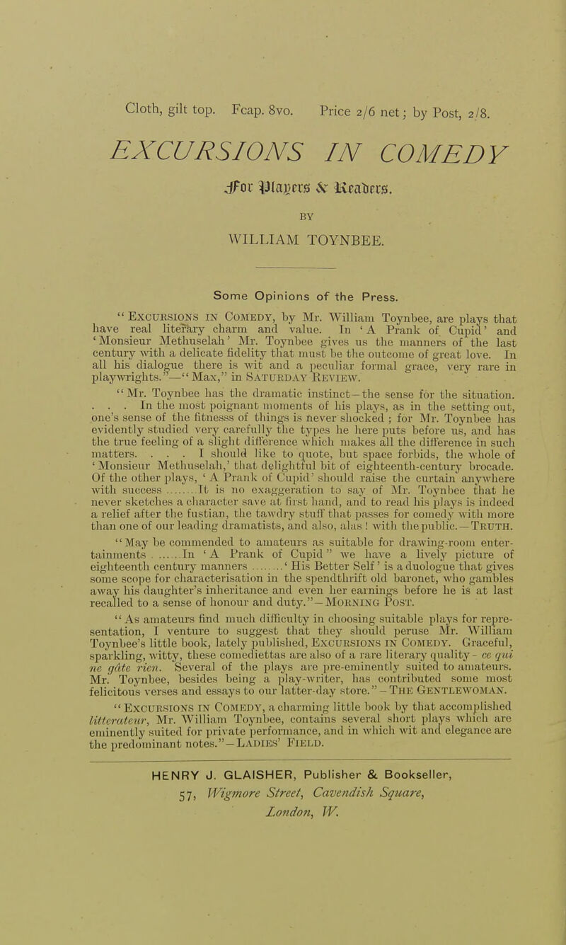 Cloth, gilt top. Fcap. 8vo. Price 2/6 net; by Post, 2/8. EXCURSIONS IN COMEDY jfor ^lagers vV Mcaticcs. BY WILLIAM TOYNBEE. Some Opinions of the Press.  Excursions in Comedy, by Mr. William Toynbee, are plays that have real literary charm and value. In ' A Prank of Cupid' and 'Monsieur Methuselah' Mr. Toynbee gives us the manners of the last century with a delicate lidelity that must be the outcome of great love. In all his dialogue there is wit and a peculiar formal grace, very rare in playwrights.—Max, in Saturday Review. Mr. Toynbee has the dramatic instinct-the sense for the situation. . . . In the most poignant moments of his plays, as in the setting out, one's sense of the fitnesss of things is never shocked ; for Mr. Toynbee has evidently studied very carefully the types he here puts before us, and has the true feeling of a slight difference which makes all the difference in such matters. ... I should like to quote, but space forbids, the whole of ' Monsieiir Methuselah,' that delightful bit of eighteenth-century brocade. Of the other plays, ' A Prank of Cupid' should raise the curtain anywhere Math success It is no exaggeration to say of Mr. Toynbee that he never sketches a character save at first hand, and to read his plays is indeed a relief after the fustian, the tawdry stuff that passes for comedy with more than one of our leading dramatists, and also, alas ! with the public —Truth. May be commended to amateurs as suitable for drawing-room enter- tainments In 'A Prank of Cupid we have a lively picture of eighteenth century manners ' His Better Self ' is a duologue that gives some scope for characterisation in the spendthrift old baronet, who gambles away his daughter's inheritance and even her earnings before he is at last recalled to a sense of honour and duty. —Morning Post.  As amateurs find much difficulty in choosing suitable plays for repre- sentation, I venture to suggest that they should peruse Mr. William Toynbee's little book, lately published, EXCURSIONS IN Comedy. Graceful, sparkling, witty, these comediettas are also of a rare literary quality - ce qui ne gate rien. Several of the plays are pre-eminently suited to amateurs. Mr. Toynbee, besides being a play-writer, has contributed some most felicitous verses and essays to our latter-day store. - Tin; GENTLEWOMAN.  EXCURSIONS in COMEDY, a charming little book by that accomplished litterateur, Mr. William Toynbee, contains several short plays which are eminently suited for private performance, and in which wit and elegance are the predominant notes.-LADii:s' FIELD. HENRY J. GLAISHER, Publisher & Bookseller, 57> Wigmore Street, Cavendish Square,