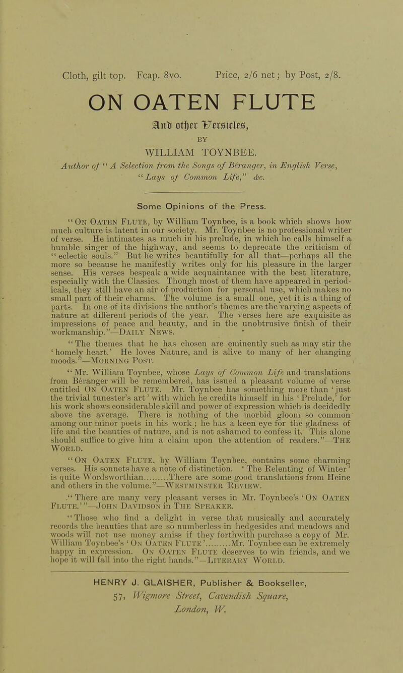 ON OATEN FLUTE BY WILLIAM TOYNBEE. Author of  A Selection from the Songs of Beranger, in English Verse, Lays of Common Life, die. Some Opinions of the Press.  On Oaten Flute, by William Toynbee, is a book which shows how much culture is latent in our society. Mr. Toynbee is no professional writer of verse. He intimates as much in his prelude, in which he calls himself a humble singer of the highway, and seems to deprecate the criticism of eclectic souls. But he writes beautifully for all that—perhaps all the more so because he manifestly writes only for his pleasure in the larger sense. His verses bespeak a wide acquaintance with the best literature, especially with the Classics. Though most of them have appeared in period- icals, they still have an ah of production for personal use, which makes no small part of their charms. The volume is a small one, yet it is a thing of parts. In one of its divisions the author's themes are the varying aspects of nature at different periods of the year. The verses here are exquisite as impressions of peace and beauty, and in the unobtrusive finish of their workmanship.—Daily News. The themes that he has chosen are eminently such as may stir the ' homely heart.' He loves Nature, and is alive to many of her changing 111 oods. —Morning Post. Mr. William Toynbee, whose Lays of Common Life and translations from Beranger will be remembered, has issued a pleasant volume of verse entitled On Oaten Flute. Mr. Toynbee has something more than ' just the trivial tunester's art' with which he credits himself in his ' Prelude,' for his work shows considerable skill and power of expression which is decidedly above the average. There is nothing of the morbid gloom so common among our minor poets in his work ; he has a keen eye for the gladness of life and the beauties of nature, and is not ashamed to confess it. This alone should suffice to give him a claim upon the attention of readers.—The World. On Oaten Flute, by William Toynbee, contains some charming verses. B is sonnets have a note of distinction. ' The Relenting of Winter' is quite Wordsworthian There are some good translations from Heine and others in the volume. —Westminster Review. There are many very pleasant verses in Mr. Toynbee's 'On Oaten Flute.'- John Davidson in The Speaker. Those who find a delight in verse that musically and accurately records the beauties that are so numberless in hedgesides and meadows and woods will not use money amiss if they forthwith purchase a copy of Mr. William Toynbee's'On Oaten Flute'..' Mr. Toynbee can be extremely happy in expression. On Oaten1 Flute deserves to win friends, and we hope it will fall info the right hands.—Literary World. HENRY J. GLAISHER, Publisher & Bookseller, 57, Wigmore Street, Cavendish Square,