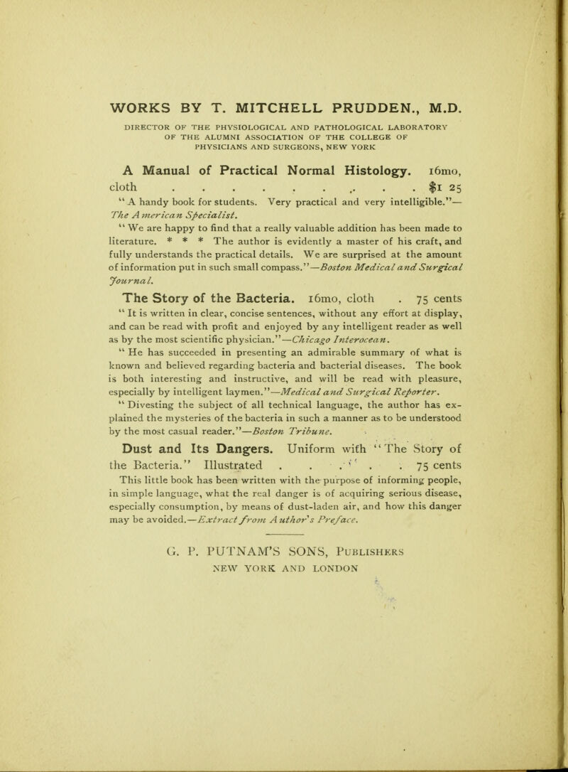 WORKS BY T. MITCHELL PRUDDEN., M.D. DIRECTOR OF THE PHYSIOLOGICAL AND PATHOLOGICAL LABORATORY OF THE ALUMNI ASSOCIATION OF THE COLLEGE OF PHYSICIANS AND SURGEONS, NEW YORK A Manual of Practical Normal Histology. i6mo, cloth . . . . . ... . . $i 25  A handy book for students. Very practical and very intelligible.— The A 77ierican Specialist.  We are happy to find that a really valuable addition has been made to literature. * * * The author is evidently a master of his craft, and fully understands the practical details. We are surprised at the amount of information put in such small compass.—Boston Medical and Surgical Journal. The Story of the Bacteria. i6mo, cloth . 75 cents  It is written in clear, concise sentences, without any effort at display, and can be read with profit and enjoyed by any intelligent reader as well as by the most scientific physician.—Chicago Interocean.  He has succeeded in presenting an admirable summary of what is known and believed regarding bacteria and bacterial diseases. The book is both interesting and instructive, and will be read with pleasure, especially by intelligent laymen.—Medical and Surgical Reporter.  Divesting the subject of all technical language, the author has ex- plained the mysteries of the bacteria in such a manner as to be understood by the most casual reader.—Boston Tribune. Dust and Its Dangers. Uniform with The Story of the Bacteria. Illustrated . . . 1 . . 75 cents This little book has been written with the purpose of informing people, in simple language, what the real danger is of acquiring serious disease, especially consumption, by means of dust-laden air, and how this danger may be avoided.—Extract from Author s Preface. G. P. PUTNAM'S SONS, Publishers NEW YORK AND LONDON