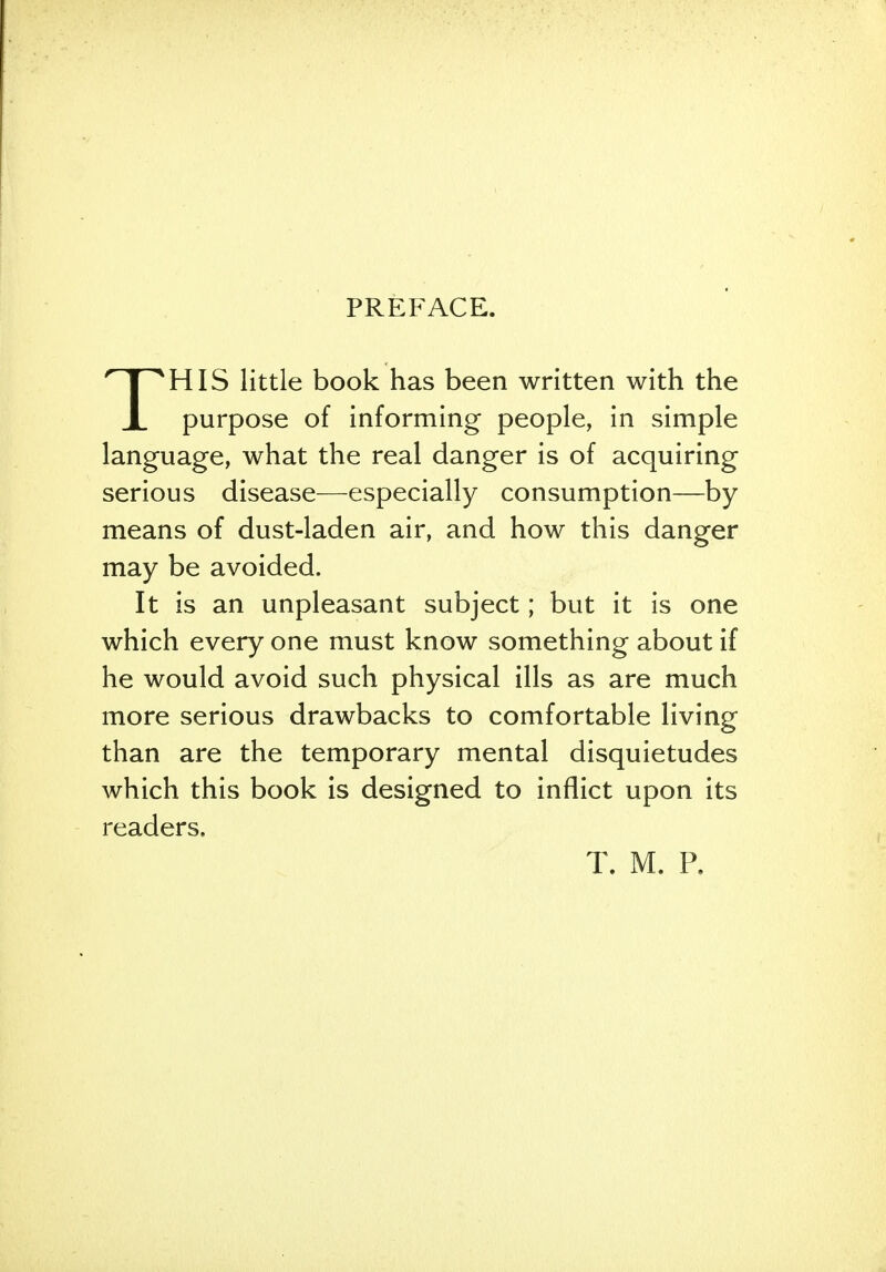 PREFACE. THIS little book has been written with the purpose of informing people, in simple language, what the real danger is of acquiring serious disease—especially consumption—by means of dust-laden air, and how this danger may be avoided. It is an unpleasant subject; but it is one which every one must know something about if he would avoid such physical ills as are much more serious drawbacks to comfortable living than are the temporary mental disquietudes which this book is designed to inflict upon its readers. T. M. P.