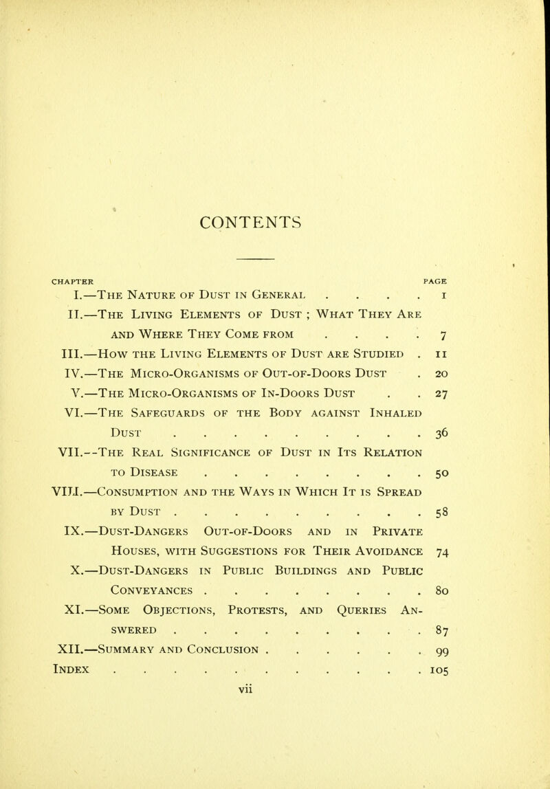 CONTENTS CHAPTER PAGE I.—The Nature of Dust in General i II.—The Living Elements of Dust ; What They Are and Where They Come from .... 7 III. —How the Living Elements of Dust are Studied . 11 IV. —The Micro-Organisms of Out-of-Doors Dust . 20 V.—The Micro-Organisms of In-Doors Dust . . 27 VI.—The Safeguards of the Body against Inhaled Dust 36 VII.—The Real Significance of Dust in Its Relation to Disease . . 50 VIJJ.—Consumption and the Ways in Which It is Spread by Dust . . . ... ' . . . .58 IX.—Dust-Dangers Out-of-Doors and in Private Houses, with Suggestions for Their Avoidance 74 X.—Dust-Dangers in Public Buildings and Public Conveyances 80 XL—Some Objections, Protests, and Queries An- swered -87 XII.—Summary and Conclusion -99 Index 105