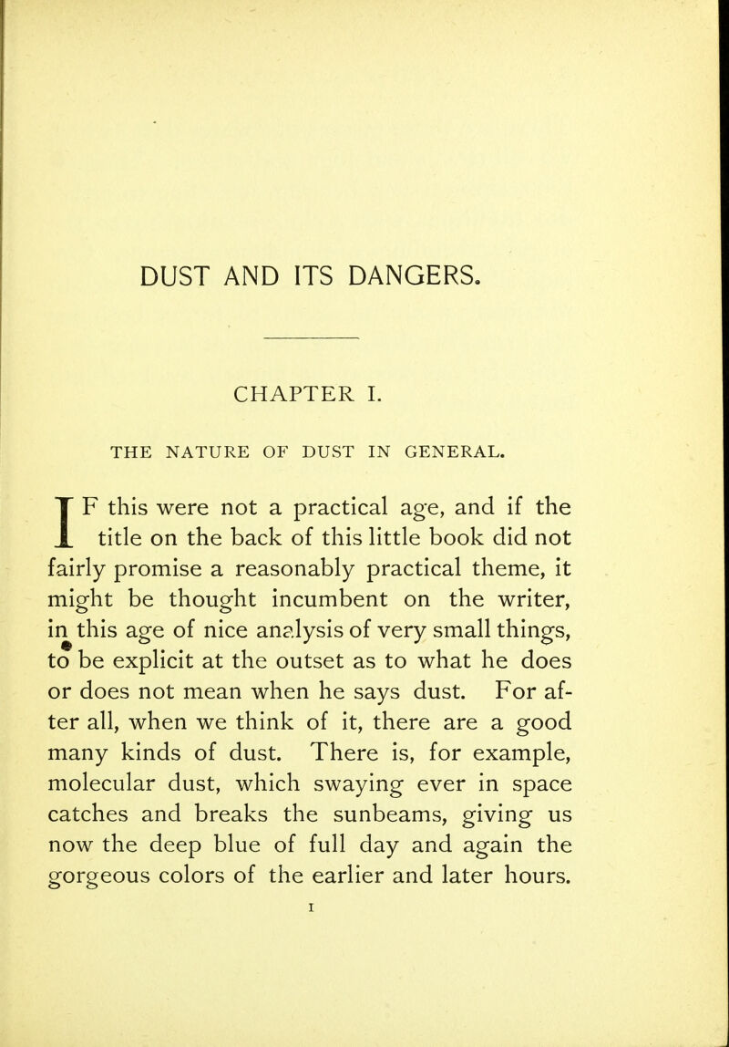 DUST AND ITS DANGERS, CHAPTER I. THE NATURE OF DUST IN GENERAL. IF this were not a practical age, and if the title on the back of this little book did not fairly promise a reasonably practical theme, it might be thought incumbent on the writer, in this age of nice analysis of very small things, to be explicit at the outset as to what he does or does not mean when he says dust. For af- ter all, when we think of it, there are a good many kinds of dust. There is, for example, molecular dust, which swaying ever in space catches and breaks the sunbeams, giving us now the deep blue of full day and again the gorgeous colors of the earlier and later hours.