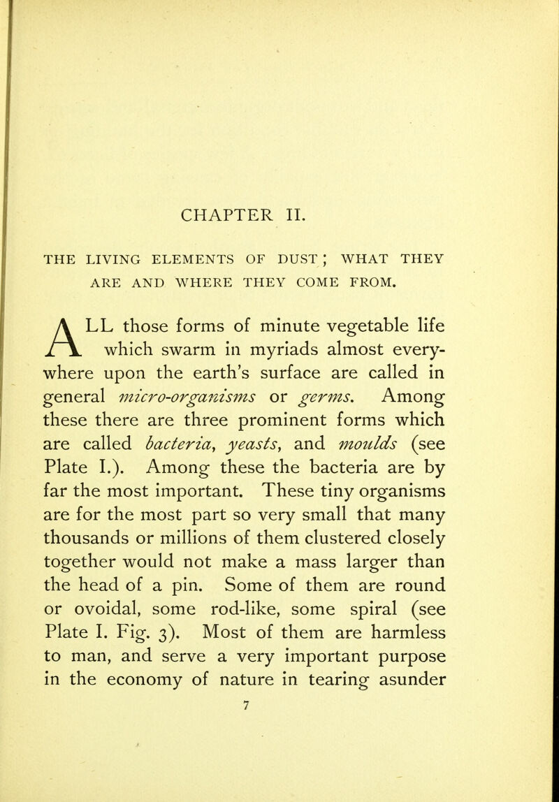 THE LIVING ELEMENTS OF DUST | WHAT THEY ARE AND WHERE THEY COME FROM. ALL those forms of minute vegetable life which swarm in myriads almost every- where upon the earth's surface are called in general micro-organisms or germs. Among these there are three prominent forms which are called bacteria, yeasts, and moulds (see Plate I.). Among these the bacteria are by far the most important. These tiny organisms are for the most part so very small that many thousands or millions of them clustered closely together would not make a mass larger than the head of a pin. Some of them are round or ovoidal, some rod-like, some spiral (see Plate I. Fig. 3). Most of them are harmless to man, and serve a very important purpose in the economy of nature in tearing asunder