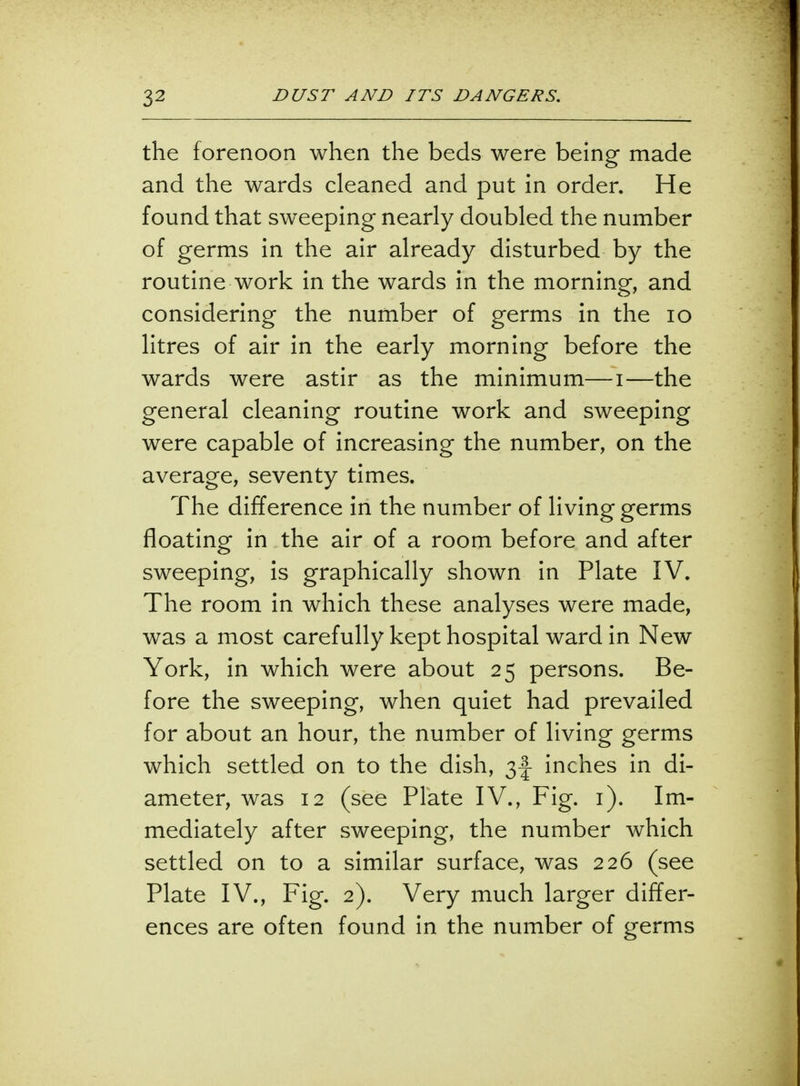 the forenoon when the beds were being made and the wards cleaned and put in order. He found that sweeping nearly doubled the number of germs in the air already disturbed by the routine work in the wards in the morning, and considering the number of germs in the 10 litres of air in the early morning before the wards were astir as the minimum—i—the general cleaning routine work and sweeping were capable of increasing the number, on the average, seventy times. The difference in the number of living germs floating in the air of a room before and after sweeping, is graphically shown in Plate IV. The room in which these analyses were made, was a most carefully kept hospital ward in New York, in which were about 25 persons. Be- fore the sweeping, when quiet had prevailed for about an hour, the number of living germs which settled on to the dish, inches in di- ameter, was 12 (see Plate IV., Fig. 1). Im- mediately after sweeping, the number which settled on to a similar surface, was 226 (see Plate IV., Fig. 2). Very much larger differ- ences are often found in the number of germs