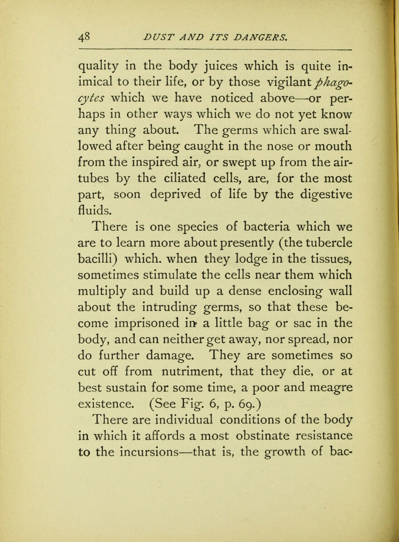 quality in the body juices which is quite in- imical to their life, or by those vigilant phago- cytes which we have noticed above—-or per- haps in other ways which we do not yet know any thing about. The germs which are swal- lowed after being caught in the nose or mouth from the inspired air, or swept up from the air- tubes by the ciliated cells, are, for the most part, soon deprived of life by the digestive fluids. There is one species of bacteria which we are to learn more about presently (the tubercle bacilli) which, when they lodge in the tissues, sometimes stimulate the cells near them which multiply and build up a dense enclosing wall about the intruding germs, so that these be- come imprisoned ii> a little bag or sac in the body, and can neither get away, nor spread, nor do further damage. They are sometimes so cut off from nutriment, that they die, or at best sustain for some time, a poor and meagre existence. (See Fig. 6, p. 69.) There are individual conditions of the body in which it affords a most obstinate resistance to the incursions—that is, the growth of bac-