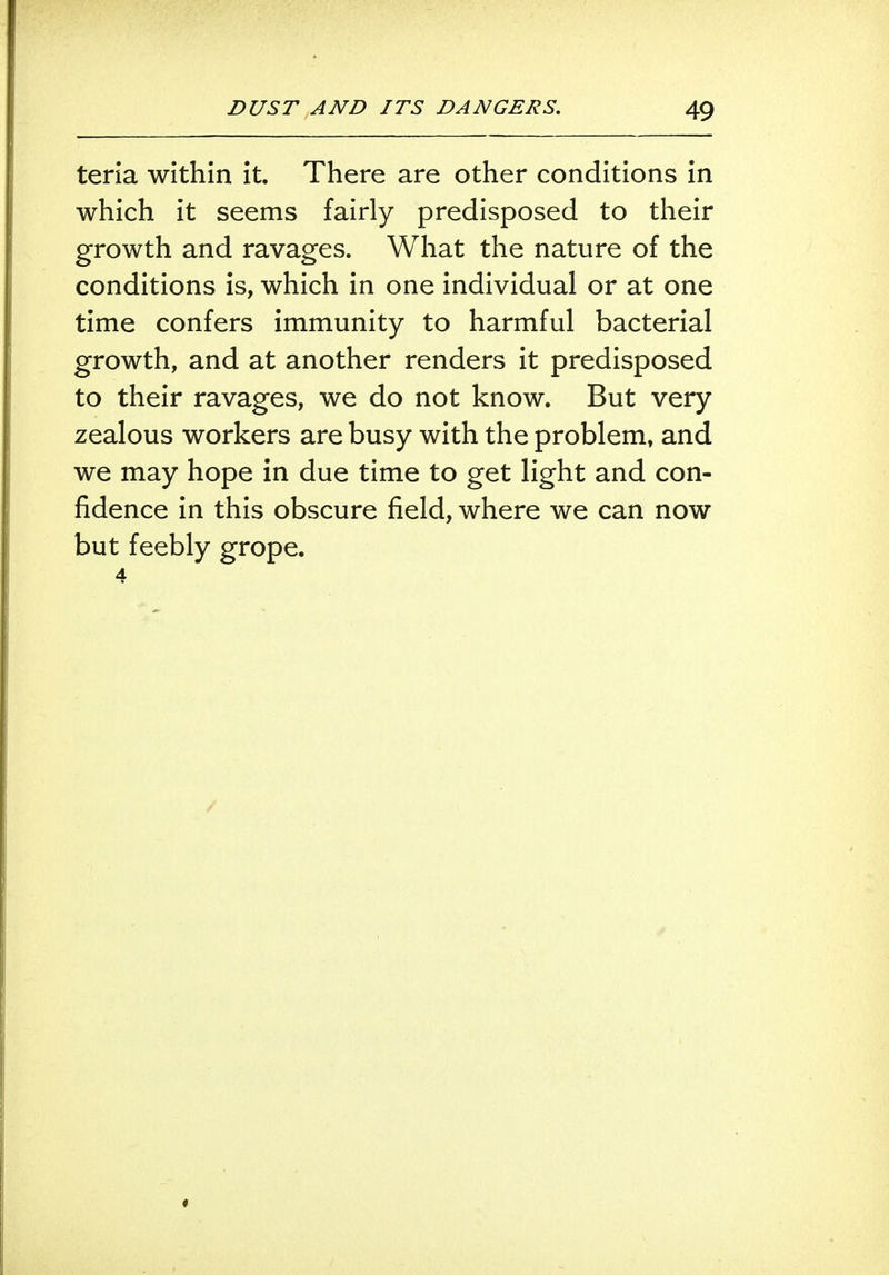 teria within it. There are other conditions in which it seems fairly predisposed to their growth and ravages. What the nature of the conditions is, which in one individual or at one time confers immunity to harmful bacterial growth, and at another renders it predisposed to their ravages, we do not know. But very zealous workers are busy with the problem, and we may hope in due time to get light and con- fidence in this obscure field, where we can now but feebly grope. 4