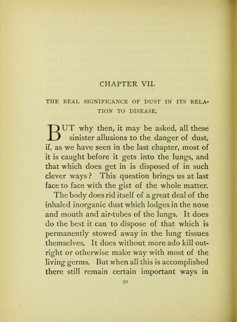 CHAPTER VII. THE REAL SIGNIFICANCE OF DUST IN ITS RELA- TION TO DISEASE. BUT why then, it may be asked, all these sinister allusions to the danger of dust, if, as we have seen in the last chapter, most of it is caught before it gets into the lungs, and that which does get in is disposed of in such clever ways ? This question brings us at last face to face with the gist of the whole matter. The body does rid itself of a great deal of the inhaled inorganic dust which lodges in the nose and mouth and air-tubes of the lungs. It does do the best it can to dispose of that which is permanently stowed away in the lung tissues themselves. It does without more ado kill out- right or otherwise make way with most of the living germs. But when all this is accomplished there still remain certain important ways in