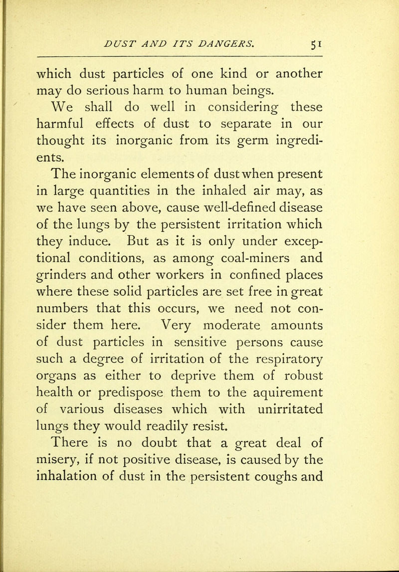 which dust particles of one kind or another may do serious harm to human beings. We shall do well in considering these harmful effects of dust to separate in our thought its inorganic from its germ ingredi- ents. The inorganic elements of dust when present in large quantities in the inhaled air may, as we have seen above, cause well-defined disease of the lungs by the persistent irritation which they induce. But as it is only under excep- tional conditions, as among coal-miners and grinders and other workers in confined places where these solid particles are set free in great numbers that this occurs, we need not con- sider them here. Very moderate amounts of dust particles in sensitive persons cause such a degree of irritation of the respiratory organs as either to deprive them of robust health or predispose them to the aquirement of various diseases which with unirritated lungs they would readily resist. There is no doubt that a great deal of misery, if not positive disease, is caused by the inhalation of dust in the persistent coughs and