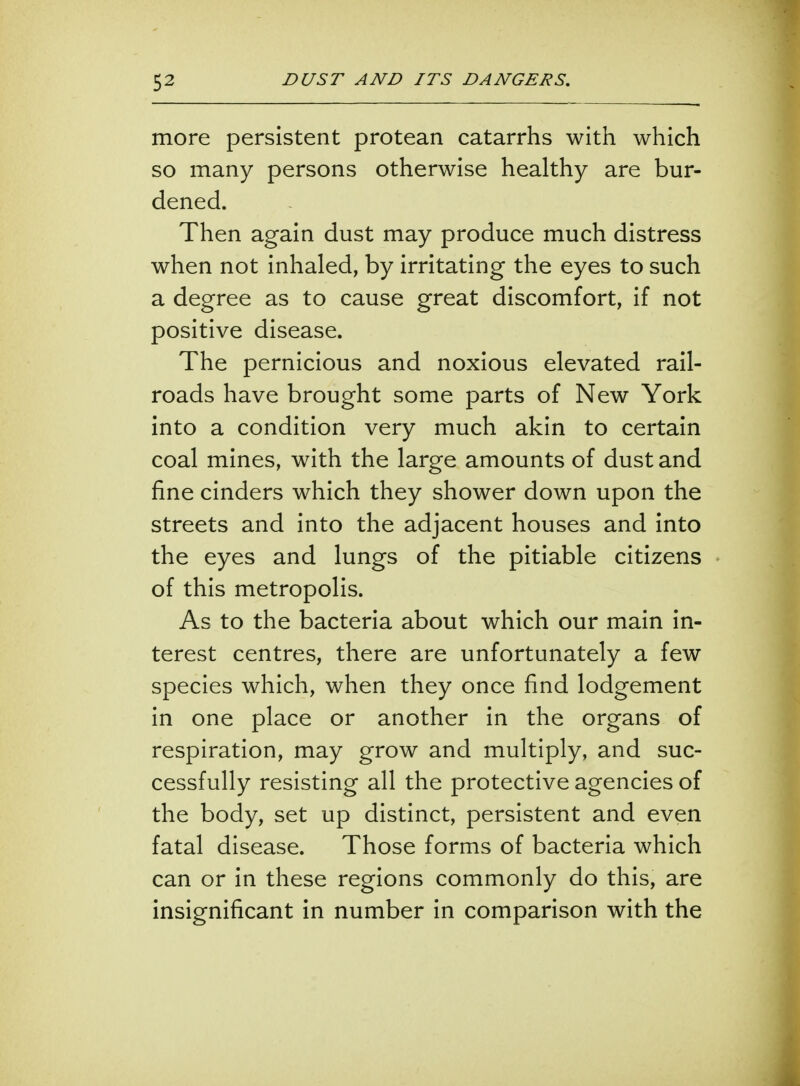 more persistent protean catarrhs with which so many persons otherwise healthy are bur- dened. Then again dust may produce much distress when not inhaled, by irritating the eyes to such a degree as to cause great discomfort, if not positive disease. The pernicious and noxious elevated rail- roads have brought some parts of New York into a condition very much akin to certain coal mines, with the large amounts of dust and fine cinders which they shower down upon the streets and into the adjacent houses and into the eyes and lungs of the pitiable citizens of this metropolis. As to the bacteria about which our main in- terest centres, there are unfortunately a few species which, when they once find lodgement in one place or another in the organs of respiration, may grow and multiply, and suc- cessfully resisting all the protective agencies of the body, set up distinct, persistent and even fatal disease. Those forms of bacteria which can or in these regions commonly do this, are insignificant in number in comparison with the