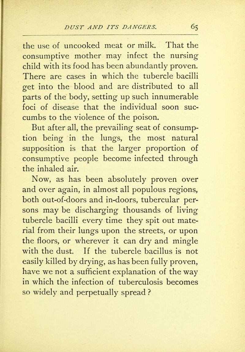 the use of uncooked meat or milk. That the consumptive mother may infect the nursing child with its food has been abundantly proven. There are cases in which the tubercle bacilli get into the blood and are distributed to all parts of the body, setting up such innumerable foci of disease that the individual soon suc- cumbs to the violence of the poison. But after all, the prevailing seat of consump- tion being in the lungs, the most natural supposition is that the larger proportion of consumptive people become infected through the inhaled air. Now, as has been absolutely proven over and over again, in almost all populous regions, both out-of-doors and in-doors, tubercular per- sons may be discharging thousands of living tubercle bacilli every time they spit out mate- rial from their lungs upon the streets, or upon the floors, or wherever it can dry and mingle with the dust. If the tubercle bacillus is not easily killed by drying, as has been fully proven, have we not a sufficient explanation of the way in which the infection of tuberculosis becomes so widely and perpetually spread ?