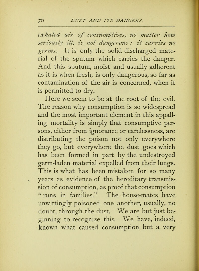 exhaled air of consumptives, no matter how seriously ill, is not dangerous; it carries no germs. It is only the solid discharged mate- rial of the sputum which carries the danger. And this sputum, moist and usually adherent as it is when fresh, is only dangerous, so far as contamination of the air is concerned, when it is permitted to dry. Here we seem to be at the root of the evil. The reason why consumption is so widespread and the most important element in this appall- ing mortality is simply that consumptive per- sons, either from ignorance or carelessness, are distributing the poison not only everywhere they go, but everywhere the dust goes which has been formed in part by the undestroyed germ-laden material expelled from their lungs. This is what has been mistaken for so many years as evidence of the hereditary transmis- sion of consumption, as proof that consumption  runs in families. The house-mates have unwittingly poisoned one another, usually, no doubt, through the dust. We are but just be- ginning to recognize this. We have, indeed, known what caused consumption but a very
