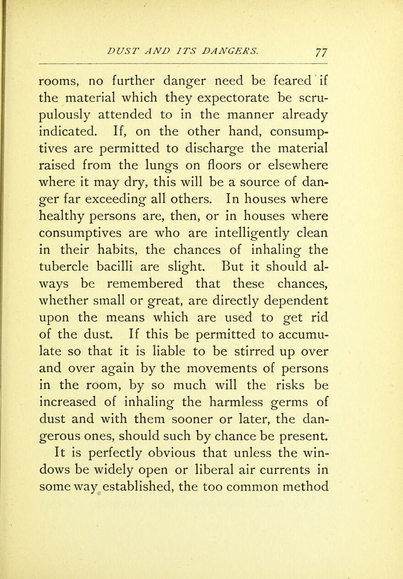 rooms, no further danger need be feared if the material which they expectorate be scru- pulously attended to in the manner already indicated. If, on the other hand, consump- tives are permitted to discharge the material raised from the lungs on floors or elsewhere where it may dry, this will be a source of dan- ger far exceeding all others. In houses where healthy persons are, then, or in houses where consumptives are who are intelligently clean in their habits, the chances of inhaling the tubercle bacilli are slight. But it should al- ways be remembered that these chances, whether small or great, are directly dependent upon the means which are used to get rid of the dust. If this be permitted to accumu- late so that it is liable to be stirred up over and over again by the movements of persons in the room, by so much will the risks be increased of inhaling the harmless germs of dust and with them sooner or later, the dan- gerous ones, should such by chance be present. It is perfectly obvious that unless the win- dows be widely open or liberal air currents in some way established, the too common method