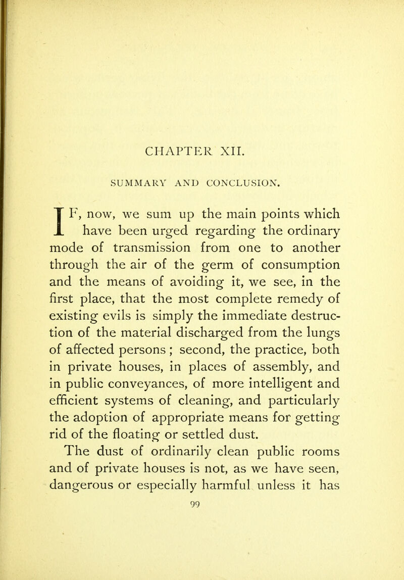 CHAPTER XII. SUMMARY AND CONCLUSION. IF, now, we sum up the main points which have been urged regarding the ordinary mode of transmission from one to another through the air of the germ of consumption and the means of avoiding it, we see, in the first place, that the most complete remedy of existing evils is simply the immediate destruc- tion of the material discharged from the lungs of affected persons ; second, the practice, both in private houses, in places of assembly, and in public conveyances, of more intelligent and efficient systems of cleaning, and particularly the adoption of appropriate means for getting rid of the floating or settled dust. The dust of ordinarily clean public rooms and of private houses is not, as we have seen, dangerous or especially harmful unless it has