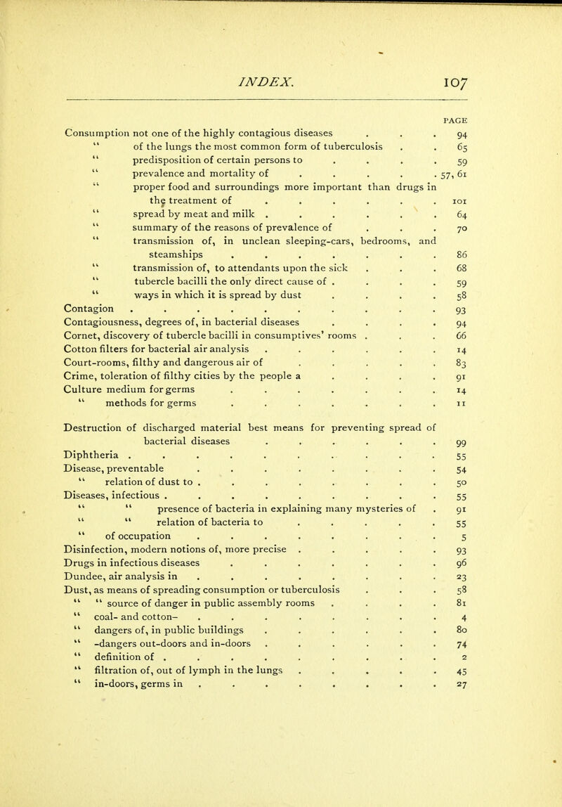 PAGE Consumption not one of the highly contagious diseases . . .94 of the lungs the most common form of tuberculosis . . 65 predisposition of certain persons to .... 59 prevalence and mortality of .... 57, 61 proper food and surroundings more important than drugs in the treatment of ...... 101 spread by meat and milk ...... 64 summary of the reasons of prevalence of ... 70 transmission of, in unclean sleeping-cars, bedrooms, and steamships ....... 86 44 transmission of, to attendants upon the sick . . .68 tubercle bacilli the only direct cause of . . . .59 ways in which it is spread by dust . . . .58 Contagion . . . . . . . . . 93 Contagiousness, degrees of, in bacterial diseases . . . .94 Cornet, discovery of tubercle bacilli in consumptives' rooms . . .66 Cotton filters for bacterial air analysis ...... 14 Court-rooms, filthy and dangerous air of . . . . .83 Crime, toleration of filthy cities by the people a . . . .91 Culture medium for germs ....... 14  methods for germs . . . . . . .11 Destruction of discharged material best means for preventing spread of bacterial diseases ...... 99 Diphtheria . . . . . . .. . . -55 Disease, preventable . . . . . . .54 44 relation of dust to ........ 50 Diseases, infectious ......... 55 44  presence of bacteria in explaining many mysteries of . 91  44 relation of bacteria to ..... 55  of occupation . . . . . . 5 Disinfection, modern notions of, more precise ..... 93 Drugs in infectious diseases ....... 96 Dundee, air analysis in . . . . . . .23 Dust, as means of spreading consumption or tuberculosis . . .58 44 44 source of danger in public assembly rooms . . . .81 44 coal- and cotton- ........ 4 44 dangers of, in public buildings ...... 80 44 -dangers out-doors and in-doors ...... 74 44 definition of . . . . . . . . .2 44 filtration of, out of lymph in the lungs ..... 45 44 in-doors, germs in . . . . . . .27