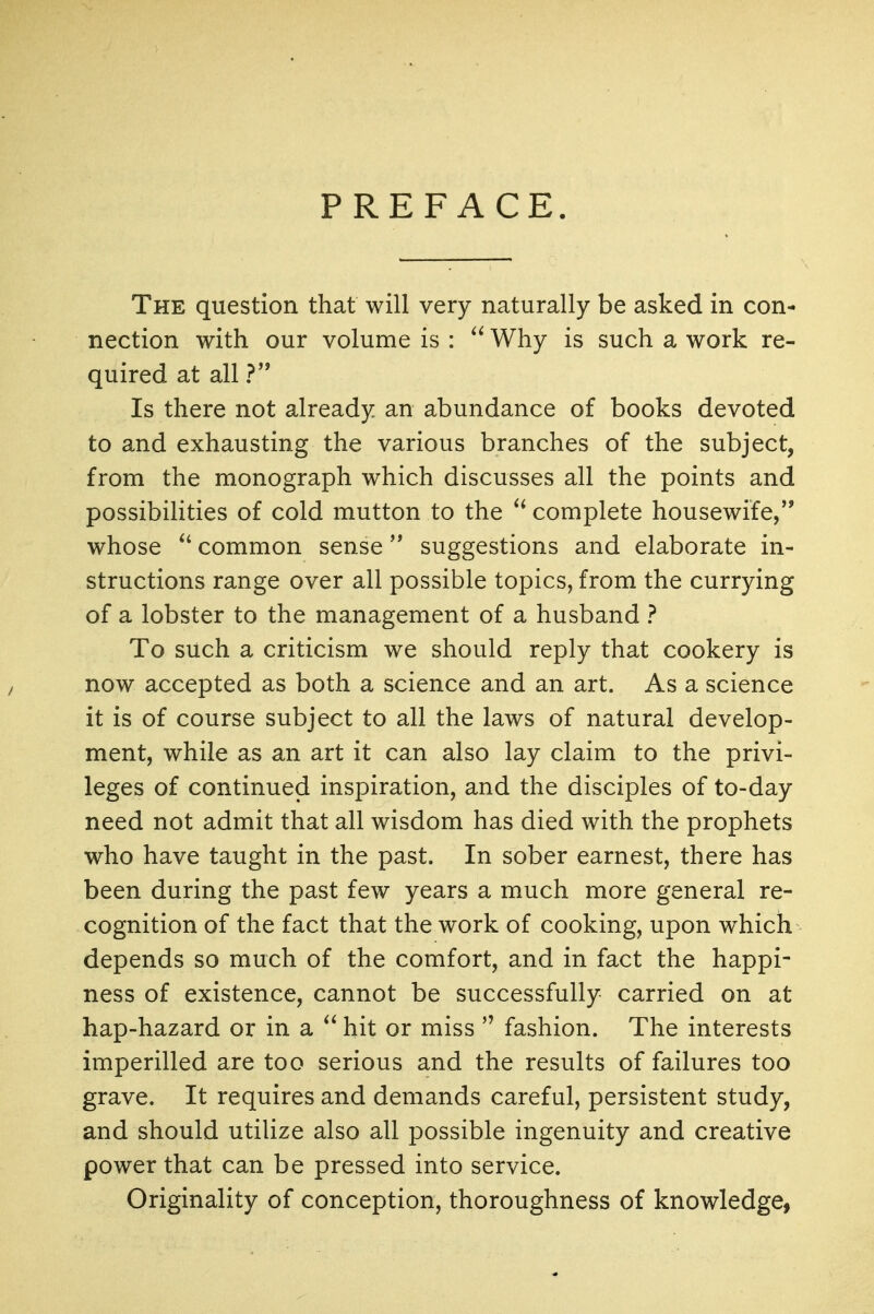 PREFACE. The question that will very naturally be asked in con- nection with our volume is : Why is such a work re- quired at all ?'* Is there not already an abundance of books devoted to and exhausting the various branches of the subject, from the monograph which discusses all the points and possibilities of cold mutton to the complete housewife, whose ^' common sense suggestions and elaborate in- structions range over all possible topics, from the currying of a lobster to the management of a husband ? To such a criticism we should reply that cookery is now accepted as both a science and an art. As a science it is of course subject to all the laws of natural develop- ment, while as an art it can also lay claim to the privi- leges of continued inspiration, and the disciples of to-day need not admit that all wisdom has died with the prophets who have taught in the past. In sober earnest, there has been during the past few years a much more general re- cognition of the fact that the work of cooking, upon which depends so much of the comfort, and in fact the happi- ness of existence, cannot be successfully carried on at hap-hazard or in a  hit or miss  fashion. The interests imperilled are too serious and the results of failures too grave. It requires and demands careful, persistent study, and should utilize also all possible ingenuity and creative power that can be pressed into service. Originality of conception, thoroughness of knowledge,