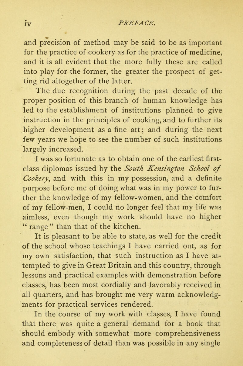 and precision of method may be said to be as important for the practice of cookery as for the practice of medicine, and it is all evident that the more fully these are called into play for the former, the greater the prospect of get- ting rid altogether of the latter. The due recognition during the past decade of the proper position of this branch of human knowledge has led to the establishment of institutions planned to give instruction in the principles of cooking, and to further its higher development as a fine art; and during the next few years we hope to see the number of such institutions largely increased. I was so fortunate as to obtain one of the earliest first- class diplomas issued by the South Kensington School of Cookery^ and with this in my possession, and a definite purpose before me of doing what was in my power to fur- ther the knowledge of my fellow-women, and the comfort of my fellow-men, I could no longer feel that my life was aimless, even though my work should have no higher range  than that of the kitchen. It is pleasant to be able to state, as well for the credit of the school whose teachings I have carried out, as for my own satisfaction, that such instruction as I have at- tempted to give in Great Britain and this country, through lessons and practical examples with demonstration before classes, has been most cordially and favorably received in all quarters, and has brought me very warm acknowledg- ments for practical services rendered. In the course of my work with classes, I have found that there was quite a general demand for a book that should embody with somewhat more comprehensiveness and completeness of detail than was possible in any single