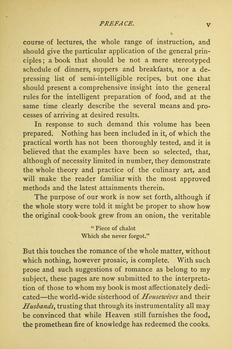 course of lectures, the whole range of instruction, and should give the particular application of the general prin- ciples ; a book that should be not a mere stereotyped schedule of dinners, suppers and breakfasts, nor a de- pressing list of semi-intelligible recipes, but one that should present a comprehensive insight into the general rules for the intelligent preparation of food, and at the same time clearly describe the several means and pro- cesses of arriving at desired results. In response to such demand this volume has been prepared. Nothing has been included in it, of which the practical worth has not been thoroughly tested, and it is believed that the examples have been so selected, that, although of necessity limited in number, they demonstrate the whole theory and practice of the culinary art, and will make the reader familiar with the most approved methods and the latest attainments therein. The purpose of our work is now set forth, although if the whole story were told it might be proper to show how the original cook-book grew from an onion, the veritable  Piece of chalot Which she never forgot. But this touches the romance of the whole matter, without which nothing, however prosaic, is complete. With such prose and such suggestions of romance as belong to my subject, these pages are now submitted to the interpreta- tion of those to whom my book is most affectionately dedi- cated—the world-wide sisterhood of Housewives and their Husbands^ trusting that through its instrumentality all may be convinced that while Heaven still furnishes the food, the promethean fire of knowledge has redeemed the cooks.