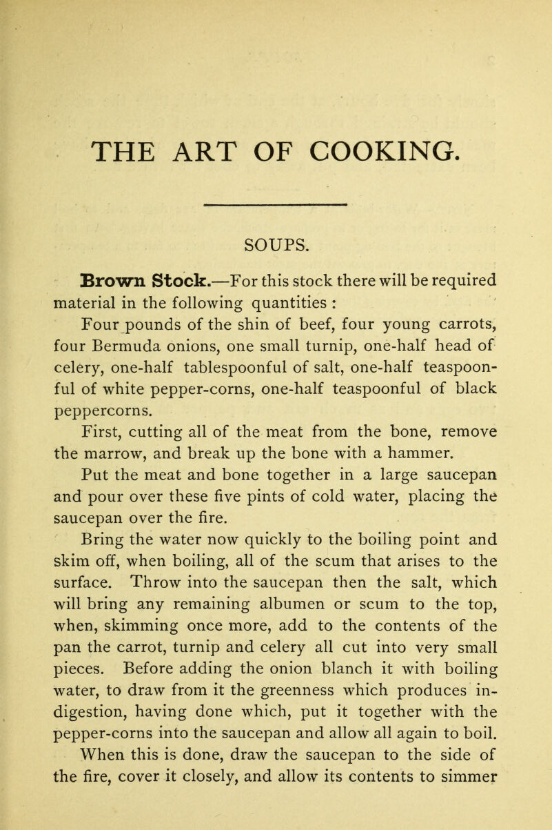 THE ART OF COOKING. SOUPS. Brown Stock.—For this stock there will be required material in the following quantities : Four pounds of the shin of beef, four young carrots, four Bermuda onions, one small turnip, one-half head of celery, one-half tablespoonful of salt, one-half teaspoon- ful of white pepper-corns, one-half teaspoonful of black peppercorns. First, cutting all of the meat from the bone, remove the marrow, and break up the bone with a hammer. Put the meat and bone together in a large saucepan and pour over these five pints of cold water, placing the saucepan over the fire. Bring the water now quickly to the boiling point and skim off, when boiling, all of the scum that arises to the surface. Throw into the saucepan then the salt, which will bring any remaining albumen or scum to the top, when, skimming once more, add to the contents of the pan the carrot, turnip and celery all cut into very small pieces. Before adding the onion blanch it with boiling water, to draw from it the greenness which produces in- digestion, having done which, put it together with the pepper-corns into the saucepan and allow all again to boil. When this is done, draw the saucepan to the side of the fire, cover it closely, and allow its contents to simmer