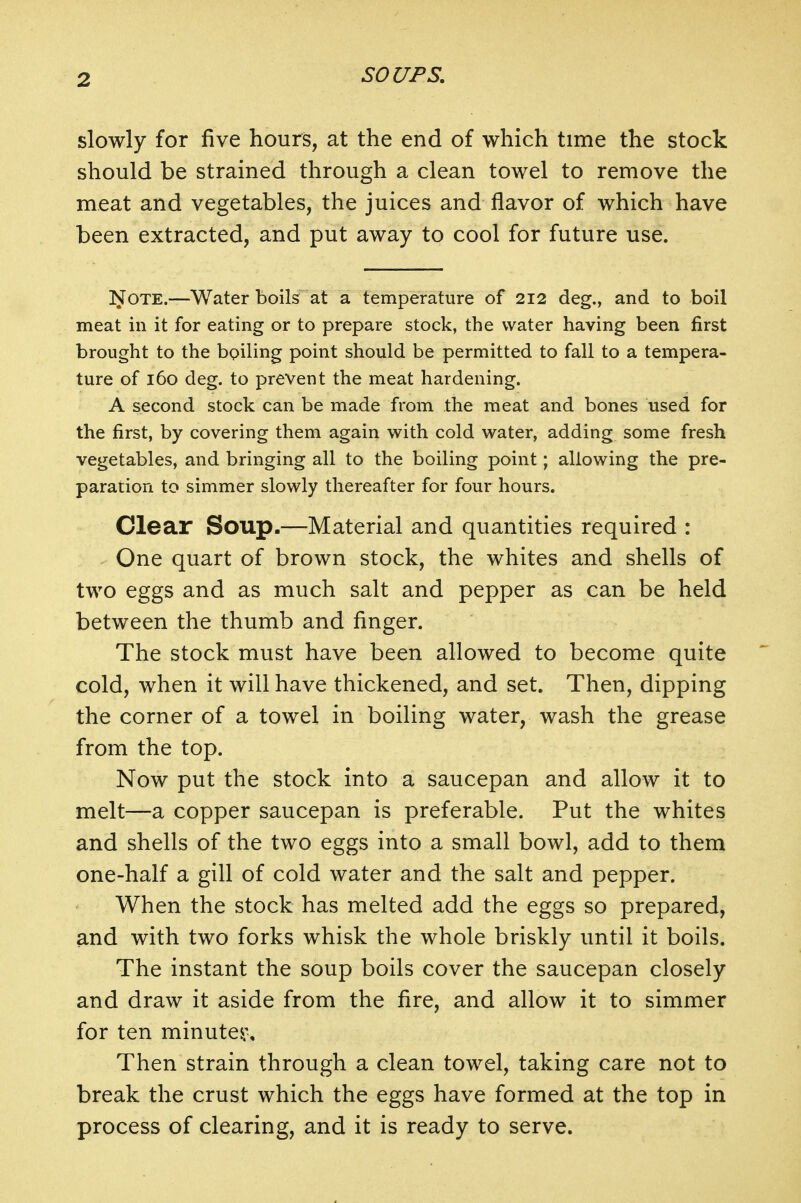 slowly for five hours, at the end of which time the stock should be strained through a clean towel to remove the meat and vegetables, the juices and flavor of which have been extracted, and put away to cool for future use. !NOTE.—Water boils at a temperature of 212 deg., and to boil meat in it for eating or to prepare stock, the water having been first brought to the boiling point should be permitted to fall to a tempera- ture of 160 deg. to prevent the meat hardening. A second stock can be made from the meat and bones used for the first, by covering them again with cold water, adding some fresh vegetables, and bringing all to the boiling point; allowing the pre- paration to simmer slowly thereafter for four hours. Clear Soup.—Material and quantities required : One quart of brown stock, the whites and shells of two eggs and as much salt and pepper as can be held between the thumb and finger. The stock must have been allowed to become quite cold, when it will have thickened, and set. Then, dipping the corner of a towel in boiling water, wash the grease from the top. Now put the stock into a saucepan and allow it to melt—a copper saucepan is preferable. Put the whites and shells of the two eggs into a small bowl, add to them one-half a gill of cold water and the salt and pepper. When the stock has melted add the eggs so prepared, and with two forks whisk the whole briskly until it boils. The instant the soup boils cover the saucepan closely and draw it aside from the fire, and allow it to simmer for ten minute^\ Then strain through a clean towel, taking care not to break the crust which the eggs have formed at the top in process of clearing, and it is ready to serve.