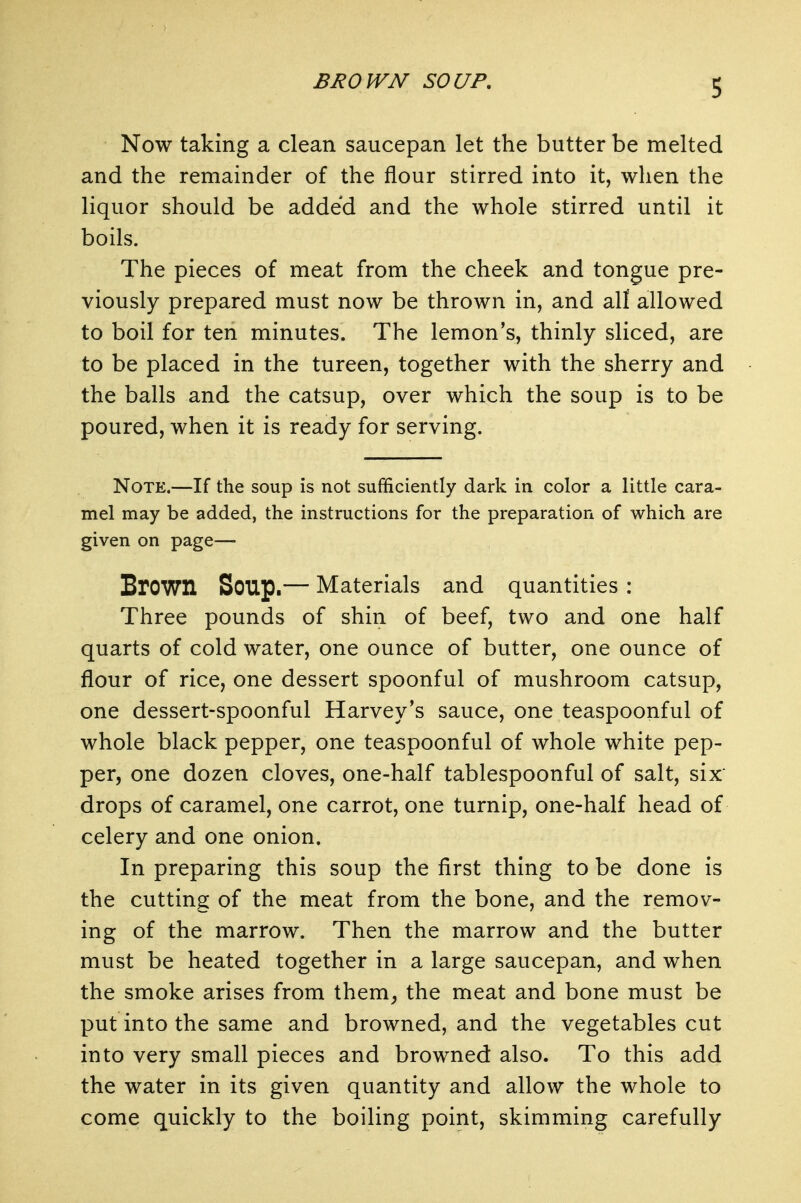 BROWN SOUP, Now taking a clean saucepan let the butter be melted and the remainder of the flour stirred into it, when the liquor should be added and the whole stirred until it boils. The pieces of meat from the cheek and tongue pre- viously prepared must now be thrown in, and all allowed to boil for ten minutes. The lemon's, thinly sliced, are to be placed in the tureen, together with the sherry and the balls and the catsup, over which the soup is to be poured, when it is ready for serving. Note.—If the soup is not sufficiently dark in color a little cara- mel may be added, the instructions for the preparation of which are given on page— Brown Soup.— Materials and quantities : Three pounds of shin of beef, two and one half quarts of cold water, one ounce of butter, one ounce of flour of rice, one dessert spoonful of mushroom catsup, one dessert-spoonful Harvey's sauce, one teaspoonful of whole black pepper, one teaspoonful of whole white pep- per, one dozen cloves, one-half tablespoonful of salt, six drops of caramel, one carrot, one turnip, one-half head of celery and one onion. In preparing this soup the first thing to be done is the cutting of the meat from the bone, and the remov- ing of the marrow. Then the marrow and the butter must be heated together in a large saucepan, and when the smoke arises from them^ the meat and bone must be put into the same and browned, and the vegetables cut into very small pieces and browned also. To this add the water in its given quantity and allow the whole to come quickly to the boiling point, skimming carefully
