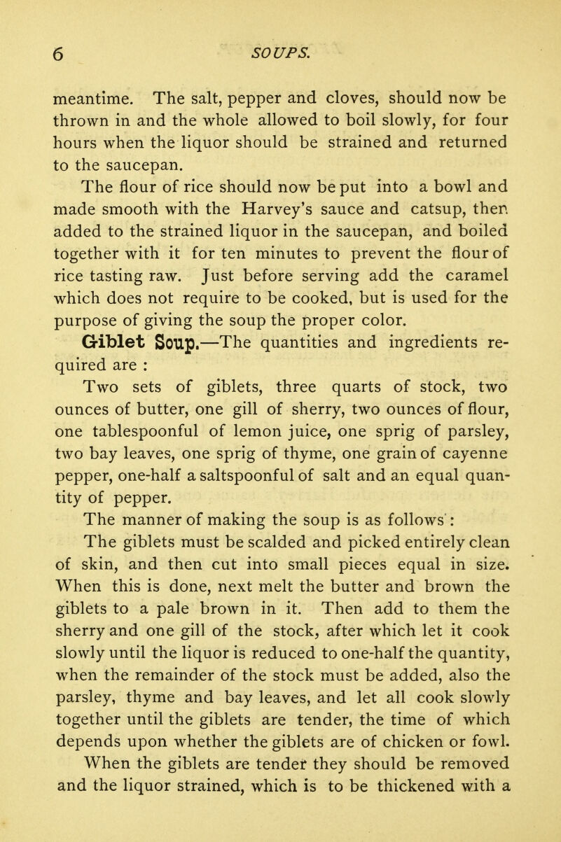 meantime. The salt, pepper and cloves, should now be thrown in and the whole allowed to boil slowly, for four hours when the liquor should be strained and returned to the saucepan. The flour of rice should now be put into a bowl and made smooth with the Harvey's sauce and catsup, then added to the strained liquor in the saucepan, and boiled together with it for ten minutes to prevent the flour of rice tasting raw. Just before serving add the caramel which does not require to be cooked, but is used for the purpose of giving the soup the proper color. Giblet Soup.—The quantities and ingredients re- quired are : Two sets of giblets, three quarts of stock, two ounces of butter, one gill of sherry, two ounces of flour, one tablespoonful of lemon juice, one sprig of parsley, two bay leaves, one sprig of thyme, one grain of cayenne pepper, one-half a saltspoonful of salt and an equal quan- tity of pepper. The manner of making the soup is as follows : The giblets must be scalded and picked entirely clean of skin, and then cut into small pieces equal in size. When this is done, next melt the butter and brown the giblets to a pale brown in it. Then add to them the sherry and one gill of the stock, after which let it cook slowly until the liquor is reduced to one-half the quantity, when the remainder of the stock must be added, also the parsley, thyme and bay leaves, and let all cook slowly together until the giblets are tender, the time of which depends upon whether the giblets are of chicken or fowl. When the giblets are tendet they should be removed and the liquor strained, which is to be thickened with a