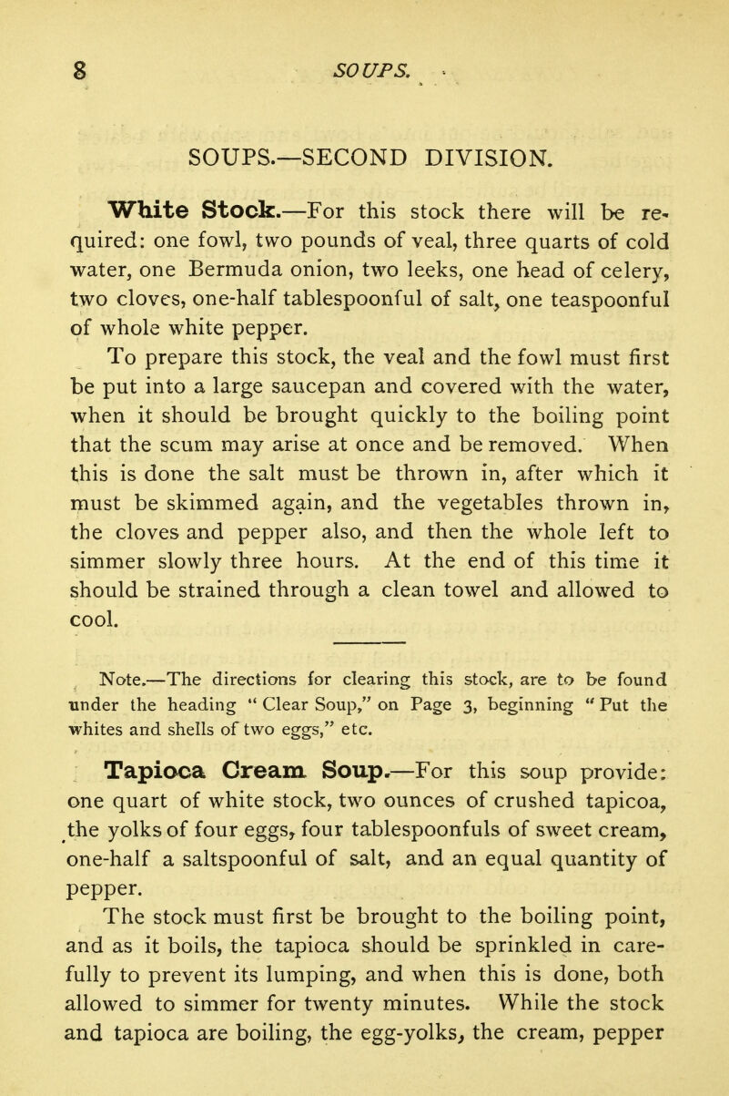 SOUPS.—SECOND DIVISION. White Stock.—For this stock there will be re- quired: one fowl, two pounds of veal, three quarts of cold water, one Bermuda onion, two leeks, one head of celery, two cloves, one-half tablespoonful of salt, one teaspoonful of whole white pepper. To prepare this stock, the veal and the fowl must first be put into a large saucepan and covered with the water, when it should be brought quickly to the boiling point that the scum may arise at once and be removed. When this is done the salt must be thrown in, after which it must be skimmed again, and the vegetables thrown in, the cloves and pepper also, and then the whole left to simmer slowly three hours. At the end of this time it should be strained through a clean towel and allowed to cool. Note.—The directions for clearing this stock, are to be found tinder the heading '* Clear Soup, on Page 3, beginning  Put the whites and shells of two eggs/' etc. Tapioca Cream Soup.—For this soup provide: one quart of white stock, two ounces of crushed tapicoa, the yolks of four eggs^ four tablespoonfuls of sweet cream, one-half a saltspoonful of salt, and an equal quantity of pepper. The stock must first be brought to the boiling point, and as it boils, the tapioca should be sprinkled in care- fully to prevent its lumping, and when this is done, both allowed to simmer for twenty minutes. While the stock and tapioca are boiling, the egg-yolks^ the cream, pepper